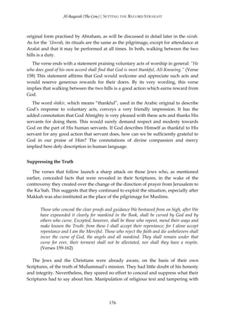 Al-Baqarah (The Cow) | SETTING THE RECORD STRAIGHT



original form practised by Abraham, as will be discussed in detail later in the sūrah.
As for the `Umrah, its rituals are the same as the pilgrimage, except for attendance at
Arafat and that it may be performed at all times. In both, walking between the two
hills is a duty.
  The verse ends with a statement praising voluntary acts of worship in general: “He
who does good of his own accord shall find that God is most thankful, All-Knowing.” (Verse
158) This statement affirms that God would welcome and appreciate such acts and
would reserve generous rewards for their doers. By its very wording, this verse
implies that walking between the two hills is a good action which earns reward from
God.
   The word shākir, which means “thankful”, used in the Arabic original to describe
God’s response to voluntary acts, conveys a very friendly impression. It has the
added connotation that God Almighty is very pleased with these acts and thanks His
servants for doing them. This would surely demand respect and modesty towards
God on the part of His human servants. If God describes Himself as thankful to His
servant for any good action that servant does, how can we be sufficiently grateful to
God in our praise of Him? The connotations of divine compassion and mercy
implied here defy description in human language.


Suppressing the Truth

   The verses that follow launch a sharp attack on those Jews who, as mentioned
earlier, concealed facts that were revealed in their Scriptures, in the wake of the
controversy they created over the change of the direction of prayer from Jerusalem to
the Ka`bah. This suggests that they continued to exploit the situation, especially after
Makkah was also instituted as the place of the pilgrimage for Muslims.

       Those who conceal the clear proofs and guidance We bestowed from on high, after We
       have expounded it clearly for mankind in the Book, shall be cursed by God and by
       others who curse. Excepted, however, shall be those who repent, mend their ways and
       make known the Truth: from these I shall accept their repentance; for I alone accept
       repentance and I am the Merciful. Those who reject the faith and die unbelievers shall
       incur the curse of God, the angels and all mankind. They shall remain under that
       curse for ever, their torment shall not be alleviated, nor shall they have a respite.
       (Verses 159-162)

   The Jews and the Christians were already aware, on the basis of their own
Scriptures, of the truth of Muĥammad’s mission. They had little doubt of his honesty
and integrity. Nevertheless, they spared no effort to conceal and suppress what their
Scriptures had to say about him. Manipulation of religious text and tampering with




                                            176
 