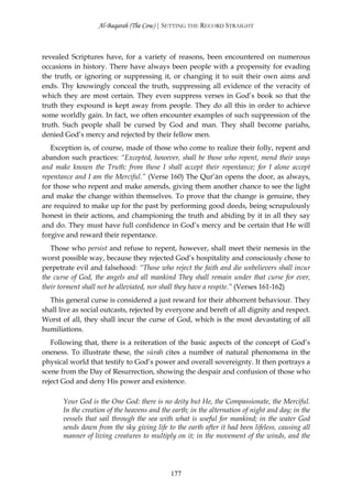 Al-Baqarah (The Cow) | SETTING THE RECORD STRAIGHT



revealed Scriptures have, for a variety of reasons, been encountered on numerous
occasions in history. There have always been people with a propensity for evading
the truth, or ignoring or suppressing it, or changing it to suit their own aims and
ends. Thy knowingly conceal the truth, suppressing all evidence of the veracity of
which they are most certain. They even suppress verses in God’s book so that the
truth they expound is kept away from people. They do all this in order to achieve
some worldly gain. In fact, we often encounter examples of such suppression of the
truth. Such people shall be cursed by God and man. They shall become pariahs,
denied God’s mercy and rejected by their fellow men.
   Exception is, of course, made of those who come to realize their folly, repent and
abandon such practices: “Excepted, however, shall be those who repent, mend their ways
and make known the Truth: from these I shall accept their repentance; for I alone accept
repentance and I am the Merciful.” (Verse 160) The Qur’ān opens the door, as always,
for those who repent and make amends, giving them another chance to see the light
and make the change within themselves. To prove that the change is genuine, they
are required to make up for the past by performing good deeds, being scrupulously
honest in their actions, and championing the truth and abiding by it in all they say
and do. They must have full confidence in God’s mercy and be certain that He will
forgive and reward their repentance.
   Those who persist and refuse to repent, however, shall meet their nemesis in the
worst possible way, because they rejected God’s hospitality and consciously chose to
perpetrate evil and falsehood: “Those who reject the faith and die unbelievers shall incur
the curse of God, the angels and all mankind They shall remain under that curse for ever,
their torment shall not be alleviated, nor shall they have a respite.” (Verses 161-162)
  This general curse is considered a just reward for their abhorrent behaviour. They
shall live as social outcasts, rejected by everyone and bereft of all dignity and respect.
Worst of all, they shall incur the curse of God, which is the most devastating of all
humiliations.
   Following that, there is a reiteration of the basic aspects of the concept of God’s
oneness. To illustrate these, the sūrah cites a number of natural phenomena in the
physical world that testify to God’s power and overall sovereignty. It then portrays a
scene from the Day of Resurrection, showing the despair and confusion of those who
reject God and deny His power and existence.

       Your God is the One God: there is no deity but He, the Compassionate, the Merciful.
       In the creation of the heavens and the earth; in the alternation of night and day; in the
       vessels that sail through the sea with what is useful for mankind; in the water God
       sends down from the sky giving life to the earth after it had been lifeless, causing all
       manner of living creatures to multiply on it; in the movement of the winds, and the




                                             177
 