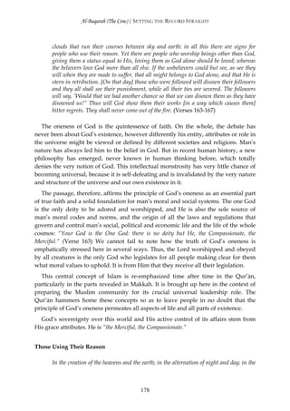 Al-Baqarah (The Cow) | SETTING THE RECORD STRAIGHT



      clouds that run their courses between sky and earth: in all this there are signs for
      people who use their reason. Yet there are people who worship beings other than God,
      giving them a status equal to His, loving them as God alone should be loved; whereas
      the believers love God more than all else. If the unbelievers could but see, as see they
      will when they are made to suffer, that all might belongs to God alone, and that He is
      stern in retribution. [On that day] those who were followed will disown their followers
      and they all shall see their punishment, while all their ties are severed. The followers
      will say, ‘Would that we had another chance so that we can disown them as they have
      disowned us!” Thus will God show them their works [in a way which causes them]
      bitter regrets. They shall never come out of the fire. (Verses 163-167)

   The oneness of God is the quintessence of faith. On the whole, the debate has
never been about God’s existence, however differently his entity, attributes or role in
the universe might be viewed or defined by different societies and religions. Man’s
nature has always led him to the belief in God. But in recent human history, a new
philosophy has emerged, never known in human thinking before, which totally
denies the very notion of God. This intellectual monstrosity has very little chance of
becoming universal, because it is self-defeating and is invalidated by the very nature
and structure of the universe and our own existence in it.
   The passage, therefore, affirms the principle of God’s oneness as an essential part
of true faith and a solid foundation for man’s moral and social systems. The one God
is the only deity to be adored and worshipped, and He is also the sole source of
man’s moral codes and norms, and the origin of all the laws and regulations that
govern and control man’s social, political and economic life and the life of the whole
cosmos: “Your God is the One God: there is no deity but He, the Compassionate, the
Merciful.” (Verse 163) We cannot fail to note how the truth of God’s oneness is
emphatically stressed here in several ways. Thus, the Lord worshipped and obeyed
by all creatures is the only God who legislates for all people making clear for them
what moral values to uphold. It is from Him that they receive all their legislation.
   This central concept of Islam is re-emphasized time after time in the Qur’ān,
particularly in the parts revealed in Makkah. It is brought up here in the context of
preparing the Muslim community for its crucial universal leadership role. The
Qur’ān hammers home these concepts so as to leave people in no doubt that the
principle of God’s oneness permeates all aspects of life and all parts of existence.
  God’s sovereignty over this world and His active control of its affairs stem from
His grace attributes. He is “the Merciful, the Compassionate.”


Those Using Their Reason

      In the creation of the heavens and the earth; in the alternation of night and day; in the



                                            178
 