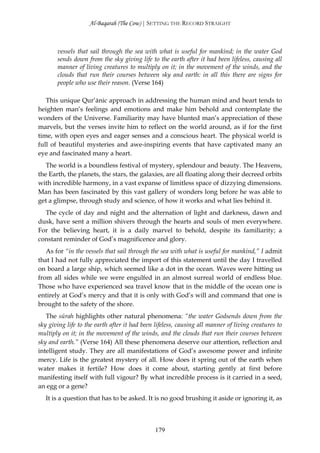 Al-Baqarah (The Cow) | SETTING THE RECORD STRAIGHT



       vessels that sail through the sea with what is useful for mankind; in the water God
       sends down from the sky giving life to the earth after it had been lifeless, causing all
       manner of living creatures to multiply on it; in the movement of the winds, and the
       clouds that run their courses between sky and earth: in all this there are signs for
       people who use their reason. (Verse 164)

   This unique Qur’ānic approach in addressing the human mind and heart tends to
heighten man’s feelings and emotions and make him behold and contemplate the
wonders of the Universe. Familiarity may have blunted man’s appreciation of these
marvels, but the verses invite him to reflect on the world around, as if for the first
time, with open eyes and eager senses and a conscious heart. The physical world is
full of beautiful mysteries and awe-inspiring events that have captivated many an
eye and fascinated many a heart.
   The world is a boundless festival of mystery, splendour and beauty. The Heavens,
the Earth, the planets, the stars, the galaxies, are all floating along their decreed orbits
with incredible harmony, in a vast expanse of limitless space of dizzying dimensions.
Man has been fascinated by this vast gallery of wonders long before he was able to
get a glimpse, through study and science, of how it works and what lies behind it.
  The cycle of day and night and the alternation of light and darkness, dawn and
dusk, have sent a million shivers through the hearts and souls of men everywhere.
For the believing heart, it is a daily marvel to behold, despite its familiarity; a
constant reminder of God’s magnificence and glory.
   As for “in the vessels that sail through the sea with what is useful for mankind,” I admit
that I had not fully appreciated the import of this statement until the day I travelled
on board a large ship, which seemed like a dot in the ocean. Waves were hitting us
from all sides while we were engulfed in an almost surreal world of endless blue.
Those who have experienced sea travel know that in the middle of the ocean one is
entirely at God’s mercy and that it is only with God’s will and command that one is
brought to the safety of the shore.
   The sūrah highlights other natural phenomena: “the water Godsends down from the
sky giving life to the earth after it had been lifeless, causing all manner of living creatures to
multiply on it; in the movement of the winds, and the clouds that run their courses between
sky and earth.” (Verse 164) All these phenomena deserve our attention, reflection and
intelligent study. They are all manifestations of God’s awesome power and infinite
mercy. Life is the greatest mystery of all. How does it spring out of the earth when
water makes it fertile? How does it come about, starting gently at first before
manifesting itself with full vigour? By what incredible process is it carried in a seed,
an egg or a gene?
   It is a question that has to be asked. It is no good brushing it aside or ignoring it, as



                                               179
 