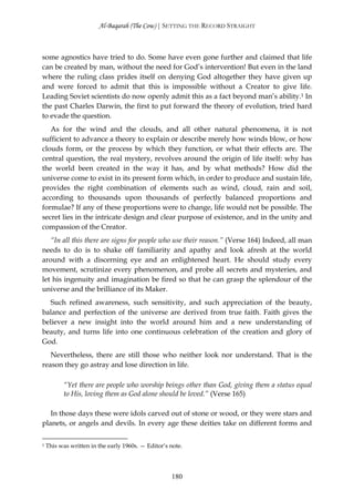 Al-Baqarah (The Cow) | SETTING THE RECORD STRAIGHT



some agnostics have tried to do. Some have even gone further and claimed that life
can be created by man, without the need for God’s intervention! But even in the land
where the ruling class prides itself on denying God altogether they have given up
and were forced to admit that this is impossible without a Creator to give life.
Leading Soviet scientists do now openly admit this as a fact beyond man’s ability.1 In
the past Charles Darwin, the first to put forward the theory of evolution, tried hard
to evade the question.
   As for the wind and the clouds, and all other natural phenomena, it is not
sufficient to advance a theory to explain or describe merely how winds blow, or how
clouds form, or the process by which they function, or what their effects are. The
central question, the real mystery, revolves around the origin of life itself: why has
the world been created in the way it has, and by what methods? How did the
universe come to exist in its present form which, in order to produce and sustain life,
provides the right combination of elements such as wind, cloud, rain and soil,
according to thousands upon thousands of perfectly balanced proportions and
formulae? If any of these proportions were to change, life would not be possible. The
secret lies in the intricate design and clear purpose of existence, and in the unity and
compassion of the Creator.
   “In all this there are signs for people who use their reason.” (Verse 164) Indeed, all man
needs to do is to shake off familiarity and apathy and look afresh at the world
around with a discerning eye and an enlightened heart. He should study every
movement, scrutinize every phenomenon, and probe all secrets and mysteries, and
let his ingenuity and imagination be fired so that he can grasp the splendour of the
universe and the brilliance of its Maker.
   Such refined awareness, such sensitivity, and such appreciation of the beauty,
balance and perfection of the universe are derived from true faith. Faith gives the
believer a new insight into the world around him and a new understanding of
beauty, and turns life into one continuous celebration of the creation and glory of
God.
   Nevertheless, there are still those who neither look nor understand. That is the
reason they go astray and lose direction in life.

          “Yet there are people who worship beings other than God, giving them a status equal
          to His, loving them as God alone should be loved.” (Verse 165)

   In those days these were idols carved out of stone or wood, or they were stars and
planets, or angels and devils. In every age these deities take on different forms and

1   This was written in the early 1960s. — Editor’s note.




                                                    180
 