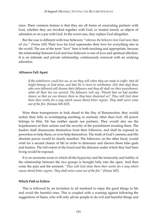 Al-Baqarah (The Cow) | SETTING THE RECORD STRAIGHT



sizes. Their common feature is that they are all forms of associating partners with
God, whether they are invoked together with God, or treated merely as objects of
adoration or on a par with God. In the worst case, they replace God altogether.
    But the case is different with true believers: “whereas the believers love God more than
all else.” (Verse 165) Their love for God supersedes their love for everything else in
the world. The use of the term “love” here is both touching and appropriate, because
the relationship between God and true believers is one of love and spiritual affection.
It is an intimate and private relationship, continuously renewed with an undying
adoration.


Alliances Fall Apart

       If the unbelievers could but see, as see they will when they are made to suffer, that all
       might belongs to God alone, and that He is stern in retribution. [On that day] those
       who were followed will disown their followers and they all shall see their punishment,
       while all their ties are severed. The followers will say, ‘Would that we had another
       chance so that we can disown them as they have disowned us!’ Thus will God show
       them their works [in a way which causes them] bitter regrets. They shall never come
       out of the fire. (Verses 165-167)

   Were these transgressors to look ahead to the Day of Resurrection, they would
realize their folly in worshipping anything or anybody other than God. All power
belongs to Him. He has neither equals nor partners. They would also see the
hopelessness of their actions and the severity of the punishment awaiting them. The
leaders shall disassociate themselves from their followers, and shall be exposed as
powerless to help them, or even help themselves. The truth of God’s oneness and His
absolute power would be clearly manifest. The followers, on the other hand, would
wish for a second chance of life in order to denounce and disown those false gods
and leaders. The full extent of the fraud and the delusion under which they had been
living would be exposed.
   It is an awesome scene in which all the hypocrisy and the insincerity and futility of
the relationship between the two groups is brought fully into the open. And then
come the pain and the torment: “Thus will God show them their works [in a way which
causes them] bitter regrets. They shall never come out of the fire.” (Verse 167)


Which Path to Follow

  This is followed by an invitation to all mankind to enjoy the good things in life
and avoid the harmful ones. This is coupled with a warning against following the
suggestions of Satan, who will only advise people to do evil and harmful things and



                                             181
 