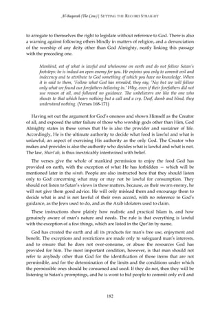 Al-Baqarah (The Cow) | SETTING THE RECORD STRAIGHT



to arrogate to themselves the right to legislate without reference to God. There is also
a warning against following others blindly in matters of religion, and a denunciation
of the worship of any deity other than God Almighty, neatly linking this passage
with the preceding one.

      Mankind, eat of what is lawful and wholesome on earth and do not follow Satan’s
      footsteps: he is indeed an open enemy for you. He enjoins you only to commit evil and
      indecency and to attribute to God something of which you have no knowledge. When
      it is said to them, ‘Follow what God has revealed, they say, ‘No; but we will follow
      only what we found our forefathers believing in.’ Why, even if their forefathers did not
      use reason at all, and followed no guidance. The unbelievers are like the one who
      shouts to that which hears nothing but a call and a cry. Deaf, dumb and blind, they
      understand nothing. (Verses 168-171)

   Having set out the argument for God’s oneness and shown Himself as the Creator
of all, and exposed the utter failure of those who worship gods other than Him, God
Almighty states in these verses that He is also the provider and sustainer of life.
Accordingly, He is the ultimate authority to decide what food is lawful and what is
unlawful; an aspect of exercising His authority as the only God. The Creator who
makes and provides is also the authority who decides what is lawful and what is not.
The law, Sharī`ah, is thus inextricably intertwined with belief.
  The verses give the whole of mankind permission to enjoy the food God has
provided on earth, with the exception of what He has forbidden — which will be
mentioned later in the sūrah. People are also instructed here that they should listen
only to God concerning what may or may not be lawful for consumption. They
should not listen to Satan’s views in these matters, because, as their sworn enemy, he
will not give them good advice. He will only mislead them and encourage them to
decide what is and is not lawful of their own accord, with no reference to God’s
guidance, as the Jews used to do, and as the Arab idolaters used to claim.
  These instructions show plainly how realistic and practical Islam is, and how
genuinely aware of man’s nature and needs. The rule is that everything is lawful
with the exception of a few things, which are listed in the Qur’ān by name.
    God has created the earth and all its products for man’s free use, enjoyment and
benefit. The exceptions and restrictions are made only to safeguard man’s interests,
and to ensure that he does not over-consume, or abuse the resources God has
provided for him. The most important condition, however, is that man should not
refer to anybody other than God for the identification of those items that are not
permissible, and for the determination of the limits and the conditions under which
the permissible ones should be consumed and used. If they do not, then they will be
listening to Satan’s promptings, and he is wont to bid people to commit only evil and



                                            182
 