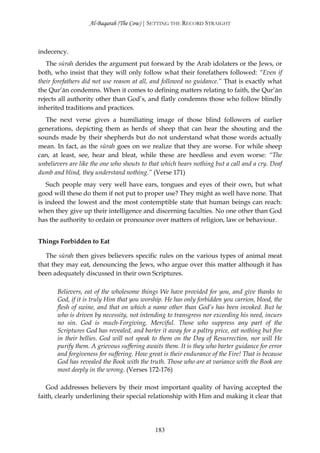 Al-Baqarah (The Cow) | SETTING THE RECORD STRAIGHT



indecency.
   The sūrah derides the argument put forward by the Arab idolaters or the Jews, or
both, who insist that they will only follow what their forefathers followed: “Even if
their forefathers did not use reason at all, and followed no guidance.” That is exactly what
the Qur’ān condemns. When it comes to defining matters relating to faith, the Qur’ān
rejects all authority other than God’s, and flatly condemns those who follow blindly
inherited traditions and practices.
  The next verse gives a humiliating image of those blind followers of earlier
generations, depicting them as herds of sheep that can hear the shouting and the
sounds made by their shepherds but do not understand what those words actually
mean. In fact, as the sūrah goes on we realize that they are worse. For while sheep
can, at least, see, hear and bleat, while these are heedless and even worse: “The
unbelievers are like the one who shouts to that which hears nothing but a call and a cry. Deaf
dumb and blind, they understand nothing.” (Verse 171)
   Such people may very well have ears, tongues and eyes of their own, but what
good will these do them if not put to proper use? They might as well have none. That
is indeed the lowest and the most contemptible state that human beings can reach:
when they give up their intelligence and discerning faculties. No one other than God
has the authority to ordain or pronounce over matters of religion, law or behaviour.


Things Forbidden to Eat

   The sūrah then gives believers specific rules on the various types of animal meat
that they may eat, denouncing the Jews, who argue over this matter although it has
been adequately discussed in their own Scriptures.

       Believers, eat of the wholesome things We have provided for you, and give thanks to
       God, if it is truly Him that you worship. He has only forbidden you carrion, blood, the
       flesh of swine, and that on which a name other than God’s has been invoked. But he
       who is driven by necessity, not intending to transgress nor exceeding his need, incurs
       no sin. God is much-Forgiving, Merciful. Those who suppress any part of the
       Scriptures God has revealed, and barter it away for a paltry price, eat nothing but fire
       in their bellies. God will not speak to them on the Day of Resurrection, nor will He
       purify them. A grievous suffering awaits them. It is they who barter guidance for error
       and forgiveness for suffering. How great is their endurance of the Fire! That is because
       God has revealed the Book with the truth. Those who are at variance with the Book are
       most deeply in the wrong. (Verses 172-176)

   God addresses believers by their most important quality of having accepted the
faith, clearly underlining their special relationship with Him and making it clear that




                                             183
 