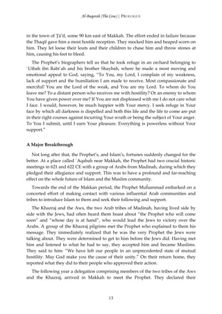 Al-Baqarah (The Cow) | PROLOGUE



in the town of Ţā’if, some 90 km east of Makkah. The effort ended in failure because
the Thaqīf gave him a most hostile reception. They mocked him and heaped scorn on
him. They let loose their louts and their children to chase him and throw stones at
him, causing his feet to bleed.
   The Prophet’s biographers tell us that he took refuge in an orchard belonging to
`Utbah ibn Rabī`ah and his brother Shaybah, where he made a most moving and
emotional appeal to God, saying, “To You, my Lord, I complain of my weakness,
lack of support and the humiliation I am made to receive. Most compassionate and
merciful! You are the Lord of the weak, and You are my Lord. To whom do You
leave me? To a distant person who receives me with hostility? Or an enemy to whom
You have given power over me? If You are not displeased with me I do not care what
I face. I would, however, be much happier with Your mercy. I seek refuge in Your
face by which all darkness is dispelled and both this life and the life to come are put
in their right courses against incurring Your wrath or being the subject of Your anger.
To You I submit, until I earn Your pleasure. Everything is powerless without Your
support.”


A Major Breakthrough

   Not long after that, the Prophet’s, and Islam’s, fortunes suddenly changed for the
better. At a place called `Aqabah near Makkah, the Prophet had two crucial historic
meetings in 621 and 622 CE with a group of Arabs from Madinah, during which they
pledged their allegiance and support. This was to have a profound and far-reaching
effect on the whole future of Islam and the Muslim community.
   Towards the end of the Makkan period, the Prophet Muĥammad embarked on a
concerted effort of making contact with various influential Arab communities and
tribes to introduce Islam to them and seek their following and support.
   The Khazraj and the Aws, the two Arab tribes of Madinah, having lived side by
side with the Jews, had often heard them boast about “the Prophet who will come
soon” and “whose day is at hand”, who would lead the Jews to victory over the
Arabs. A group of the Khazraj pilgrims met the Prophet who explained to them his
message. They immediately realized that he was the very Prophet the Jews were
talking about. They were determined to get to him before the Jews did. Having met
him and listened to what he had to say, they accepted him and became Muslims.
They said to him: “We have left our people in an unprecedented state of mutual
hostility. May God make you the cause of their unity.” On their return home, they
reported what they did to their people who approved their action.
  The following year a delegation comprising members of the two tribes of the Aws
and the Khazraj, arrived in Makkah to meet the Prophet. They declared their



                                          13
 