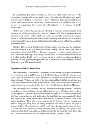 Al-Baqarah (The Cow) | SETTING THE RECORD STRAIGHT



   In establishing the above restrictions, however, Islam takes account of the
circumstances under which they would apply. Necessities could arise which would
entail a measured lifting or relaxation of those restrictions. These are dictated strictly
by the need at the time, and on condition that consumption of forbidden meat is not,
in any way, permitted for reasons of self-indulgence or in defiance of God’s
instructions.
   “But he who is driven by necessity, not intending to transgress nor exceeding his need,
incurs no sin. God is much-Forgiving, Merciful.” (Verse 173) This is a general Islamic
principle in all matters of this kind, and can be extended to situations of a similar
nature. Any life-threatening situation creates a necessity which would allow a person
to eat or drink forbidden things if alternatives cannot be found, within the conditions
mentioned above.
   Scholars differ in their definition of what constitutes necessity. Are the situations
in which necessity exists only those specifically cited by God, or could other, similar
circumstances be included? Nor is there any consensus of opinion among scholars on
what constitutes relieving the necessity: is it confined to the smallest of measures, or
is it a full meal or drink? However, we are happy to confine our discussion here to
pointing out the general principles that are of relevance in these matters, without
discussing these differences in detail.


Suppression of God’s Revelations

   The Jews created considerable controversy around the Qur’ānic pronouncements
on permissible and forbidden food and drink. Elsewhere, the Qur’ān informs us of
other types of meat that had been forbidden to the Jews but which Muslims were
allowed to eat: “To those who followed the Jewish faith did We forbid all animals that have
claws; and We forbade them the fat of both oxen and sheep, except that which is in their backs
and entrails or what is mixed with their bones.” (6: 146) All these are lawful to Muslims.
   The Jews might have disputed this relaxation of the earlier prohibition. They even
argued about other forbidden things, although these were forbidden them in their
own Scriptures. Their aim, of which they never lost sight, was to create doubts about
Qur’ānic commandments and undermine the fact that they were revealed by God.
This explains the strong denunciation of those who suppress what they know to he
God’s revelation. “Those who suppress any part of the Scriptures God has revealed, and
barter it away for a paltry price, eat nothing but fire in their bellies. God will not speak to
them on the Day of Resurrection, nor will He purify them. A grievous suffering awaits them.
It is they who barter guidance for error and forgiveness for suffering. How great is their
endurance of the Fire! That is because God has revealed the Book with the truth. Those who
are at variance with the Book are most deeply in the wrong.” (Verses 174-176)




                                             185
 