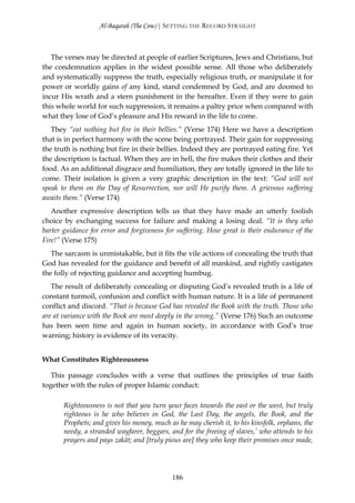 Al-Baqarah (The Cow) | SETTING THE RECORD STRAIGHT



   The verses may be directed at people of earlier Scriptures, Jews and Christians, but
the condemnation applies in the widest possible sense. All those who deliberately
and systematically suppress the truth, especially religious truth, or manipulate it for
power or worldly gains of any kind, stand condemned by God, and are doomed to
incur His wrath and a stern punishment in the hereafter. Even if they were to gain
this whole world for such suppression, it remains a paltry price when compared with
what they lose of God’s pleasure and His reward in the life to come.
   They “eat nothing but fire in their bellies.” (Verse 174) Here we have a description
that is in perfect harmony with the scene being portrayed. Their gain for suppressing
the truth is nothing but fire in their bellies. Indeed they are portrayed eating fire. Yet
the description is factual. When they are in hell, the fire makes their clothes and their
food. As an additional disgrace and humiliation, they are totally ignored in the life to
come. Their isolation is given a very graphic description in the text: “God will not
speak to them on the Day of Resurrection, nor will He purify them. A grievous suffering
awaits them.” (Verse 174)
   Another expressive description tells us that they have made an utterly foolish
choice by exchanging success for failure and making a losing deal. “It is they who
barter guidance for error and forgiveness for suffering. How great is their endurance of the
Fire!” (Verse 175)
   The sarcasm is unmistakable, but it fits the vile actions of concealing the truth that
God has revealed for the guidance and benefit of all mankind, and rightly castigates
the folly of rejecting guidance and accepting humbug.
   The result of deliberately concealing or disputing God’s revealed truth is a life of
constant turmoil, confusion and conflict with human nature. It is a life of permanent
conflict and discord. “That is because God has revealed the Book with the truth. Those who
are at variance with the Book are most deeply in the wrong.” (Verse 176) Such an outcome
has been seen time and again in human society, in accordance with God’s true
warning; history is evidence of its veracity.


What Constitutes Righteousness

   This passage concludes with a verse that outlines the principles of true faith
together with the rules of proper Islamic conduct:

       Righteousness is not that you turn your faces towards the east or the west, but truly
       righteous is he who believes in God, the Last Day, the angels, the Book, and the
       Prophets; and gives his money, much as he may cherish it, to his kinsfolk, orphans, the
       needy, a stranded wayfarer, beggars, and for the freeing of slaves,’ who attends to his
       prayers and pays zakāt; and [truly pious are] they who keep their promises once made,




                                            186
 