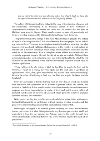 Al-Baqarah (The Cow) | SETTING THE RECORD STRAIGHT



           and are patient in misfortune and adversity and in time of peril. Such are those who
           have proved themselves true, and such are the God-fearing. (Verse 177)

   The subject of this verse is clearly linked to the issue of the direction of prayer and
the controversy surrounding it, as discussed earlier. It now establishes a
comprehensive principle that covers this issue and all matters that the Jews of
Madinah were wont to dispute. These mostly centred on new religious rituals and
forms of worship introduced by Islam and which differed from their own.
   The purpose behind the change of the place Muslims face in prayers, and indeed
all aspects of worship and ritual, has never been the direction people face, or indeed
any outward form. These are not what gives worship its value or meaning, nor what
makes people good and righteous. Righteousness is the result of a total feeling, an
attitude and a mode of behaviour which shape the individual’s conscience and the
mind set of the community. It is a discipline whose effects are immediately and
constantly apparent in one’s life and the life of society as a whole. Without these
aspects, facing east or west, or turning one’s face to the right and to the left at the end
of prayer or the performance of the various movements of prayer would have no
effect or significance.
   “Truly righteous is he who believes in God, the Last Day, the angels, the Book, and the
Prophets...“ Taken as a whole, the verse spells out the total sum of goodness, or
righteousness. What, then, gives these beliefs and actions their value and meaning?
What is the value of believing in God, the Last Day, the angels, the Book, and the
Prophets?
   Belief in God marks a definite turning point in one’s life, at which one is freed
from servitude and submission to all manner of powers, forces and desires, and
submits to God alone. It is a transformation from chaos to order, from aimlessness to
purpose, and from fragmentation to unity. It is a focal point around which all
mankind stands equal in the eyes of God and which gives the whole of existence
direction, balance, and coherence.
   Belief in the Last Day is a belief in universal and divine justice. It is a testimony to
the fact that human life on earth is not without purpose or value or order, and that
good works that seem to go unrewarded shall certainly be rewarded.
  Believing in the angels is an essential part of believing in a world that is beyond
human perception. It is what distinguishes the way humans perceive the world and
understand it from the way animals do. Animals perceive the world through their
senses and instincts, while man believes in a world that lies beyond the reach of his
perception.1

1   This is fully discussed in our commentary on the first few verses of this sūrah, pp.28-30




                                                     187
 