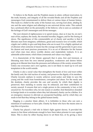 Al-Baqarah (The Cow) | SETTING THE RECORD STRAIGHT



   To believe in the Books and the Prophets means to attest, without reservation, to
the truth, honesty, and integrity of all the revealed Books and all the Prophets and
messengers God commissioned to deliver them at various times of human history.
This leads to a belief in the unity of the human race, serving God alone, abiding by
one and the same religion and adhering to one universal divine order. This outlook
has a profound effect on the personality of the believer, who is seen as custodian of
the heritage of God’s messengers and divine messages.
   The next clement of righteousness is to spend money, dear as it may be, on one’s
near of kin, orphans, the needy, the stranded traveller, beggars, and for the freeing of
slaves. The significance of this commendable act of charity and sacrifice is that it
liberates man from stinginess, selfishness, greed and excessive love of wealth, which
cripple one’s ability to give and help those who are in need. It is a highly spiritual act
of altruism when someone of means has the courage and the generosity to give away
his dearest and most precious possessions. It is an act of liberation for the human
soul when man rises above worldly desires and materialistic instincts. It is an
admirable achievement, which Islam commends and values very highly.
   It is characteristic of the Islamic approach that it aims, first and foremost, at
liberating man from his own internal prejudices, weaknesses and desires before
going on to liberate him from the pressures and influences of the society around him.
Unless one overcomes one’s own egotism, one is not likely to stand up to evil and
temptation in the world outside.
   Charity is also a social value that strengthens the bonds of love and trust within
the family unit, the vital nucleus of society, and preserves the dignity of its members.
Charity towards orphans in society achieves social justice and helps to save the
young and the weak from homelessness, corruption and abuse. For the needy and
the destitute, charity provides the care and security by which their dignity is
preserved, their standing in society may be enhanced, and their contribution to
society assured. It ensures that not a single person in the community is lost, or left
uncared for. For travellers who, for one reason or another, find themselves stranded
in foreign lands or in societies where they feel alienated, charity can be a lifeline. It is
an emergency measure to alleviate an unexpected hardship, and by which they are
made to feel that they belong to the global human family.
   Begging is a practice Islam abhors. It is forbidden to those who can earn a
minimum of sustenance or have jobs. Charity by those who have the means aims to
stop this evil practice.
   Charity has played a vital role in Islam’s fight against slavery. It provided the
means to free those unfortunate enough to have been taken prisoner in wars against
Islam. This is done by either buying slaves to set them free, or by giving a slave




                                            188
 
