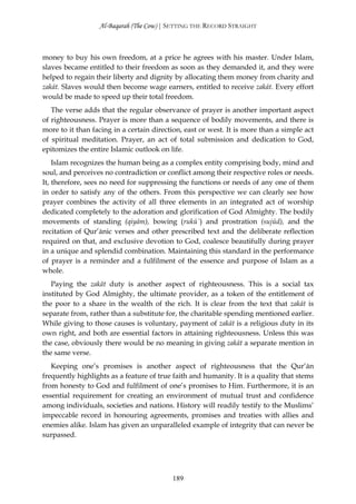 Al-Baqarah (The Cow) | SETTING THE RECORD STRAIGHT



money to buy his own freedom, at a price he agrees with his master. Under Islam,
slaves became entitled to their freedom as soon as they demanded it, and they were
helped to regain their liberty and dignity by allocating them money from charity and
zakāt. Slaves would then become wage earners, entitled to receive zakāt. Every effort
would be made to speed up their total freedom.
   The verse adds that the regular observance of prayer is another important aspect
of righteousness. Prayer is more than a sequence of bodily movements, and there is
more to it than facing in a certain direction, east or west. It is more than a simple act
of spiritual meditation. Prayer, an act of total submission and dedication to God,
epitomizes the entire Islamic outlook on life.
    Islam recognizes the human being as a complex entity comprising body, mind and
soul, and perceives no contradiction or conflict among their respective roles or needs.
It, therefore, sees no need for suppressing the functions or needs of any one of them
in order to satisfy any of the others. From this perspective we can clearly see how
prayer combines the activity of all three elements in an integrated act of worship
dedicated completely to the adoration and glorification of God Almighty. The bodily
movements of standing (qiyām), bowing (rukū`) and prostration (sujūd), and the
recitation of Qur’ānic verses and other prescribed text and the deliberate reflection
required on that, and exclusive devotion to God, coalesce beautifully during prayer
in a unique and splendid combination. Maintaining this standard in the performance
of prayer is a reminder and a fulfilment of the essence and purpose of Islam as a
whole.
   Paying the zakāt duty is another aspect of righteousness. This is a social tax
instituted by God Almighty, the ultimate provider, as a token of the entitlement of
the poor to a share in the wealth of the rich. It is clear from the text that zakāt is
separate from, rather than a substitute for, the charitable spending mentioned earlier.
While giving to those causes is voluntary, payment of zakāt is a religious duty in its
own right, and both are essential factors in attaining righteousness. Unless this was
the case, obviously there would be no meaning in giving zakāt a separate mention in
the same verse.
   Keeping one’s promises is another aspect of righteousness that the Qur’ān
frequently highlights as a feature of true faith and humanity. It is a quality that stems
from honesty to God and fulfilment of one’s promises to Him. Furthermore, it is an
essential requirement for creating an environment of mutual trust and confidence
among individuals, societies and nations. History will readily testify to the Muslims’
impeccable record in honouring agreements, promises and treaties with allies and
enemies alike. Islam has given an unparalleled example of integrity that can never be
surpassed.




                                          189
 