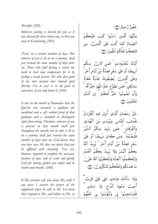 Merciful. (182)                                                                           ∩⊇∇⊄∪ ÒΟŠÏm§‘ Ö‘θàxî
Believers, fasting is decreed for you as it
was decreed for those before you, so that you         ãΝà6ø‹n=tæ |=ÏGä. (#θãΖtΒ#u™ t⎦⎪Ï%©!$# $yγ•ƒr'¯≈tƒ
may be God-fearing. (183)
                                                      ⎯ÏΒ š⎥⎪Ï%©!$# ’n?tã |=ÏGä. $yϑx. ãΠ$u‹Å_Á9$#

                                                                         ∩⊇∇⊂∪ tβθà)−Gs? öΝä3ª=yès9 öΝà6Î=ö7s%
[Fast] on a certain number of days. But
whoever of you is ill, or on a journey, shall
fast instead the same number of days later            Νä3ΖÏΒ šχ%x. ⎯yϑsù 4 ;N≡yŠρß‰÷è¨Β $YΒ$−ƒr&
on. Those who find fasting a strain too
hard to bear may compensate for it by                 4 tyzé& BΘ$−ƒr& ô⎯ÏiΒ ×ο£‰Ïèsù 9xy™ 4’n?tã ÷ρr& $³ÒƒÍ£Δ
feeding a needy person. He who does good
                                                      ãΠ$yèsÛ ×πtƒô‰Ïù …çμtΡθà)‹ÏÜãƒ š⎥⎪Ï%©!$# ’n?tãuρ
of his own account does himself good
thereby. For to fast is to do good to                 4 …ã&©! ×öyz uθßγsù #Zöyz tí§θsÜs? ⎯yϑsù ( &⎦⎫Å3ó¡ÏΒ
yourselves, if you only knew it. (184)
                                                      óΟçFΖä. βÎ) ( öΝà6©9 ×öyz (#θãΒθÝÁs? βr&uρ

It was in the month of Ramadan that the                                                        ∩⊇∇⊆∪ tβθßϑn=÷ès?
Qur’ān was revealed: a guidance for
mankind and a self- evident proof of that             ãβ#u™öà)ø9$# ÏμŠÏù tΑÌ“Ρé& ü“Ï%©!$# tβ$ŸÒtΒu‘ ãöκ−
                                                                                                         y
guidance and a standard to distinguish
right from wrong. Therefore, whoever of you           3“y‰ßγø9$# z⎯ÏiΒ ;M≈oΨÉit/uρ Ä¨$¨Ψ=Ïj9 ”W‰èδ
is present in that month shall fast
throughout the month; but he who is ill or            töκ¤¶9$# ãΝä3ΨÏΒ y‰Íκy− ⎯yϑsù 4 Èβ$s%öàø9$#uρ
on a journey shall fast instead the same              4’n?tã ÷ρr& $³ÒƒÍsΔ tβ$Ÿ2 ⎯tΒuρ ( çμôϑÝÁuŠù=sù
number of days later on. God desires that
you have ease. He does not desire that you            ª!$# ß‰ƒÌãƒ 3 tyzé& BΘ$−ƒr& ô⎯ÏiΒ ×ο£‰Ïèsù 9xy™
be afflicted with hardship. You are,
                                                      uô£ãèø9$# ãΝà6Î/ ß‰ƒÌãƒ Ÿωuρ tó¡ãŠø9$# ãΝà6Î/
however, required to complete the necessary
number of days and to extol and glorify               4†n?tã ©!$# (#ρçÉi9x6çGÏ9uρ nο£‰Ïèø9$# (#θè=Ïϑò6çGÏ9uρ
God for having guided you aright and to
tender your thanks. (185)                                 ∩⊇∇∈∪ šχρãä3ô±n@ öΝà6¯=yès9uρ öΝä31y‰yδ $tΒ


If My servants ask you about Me, well, I              ( ë=ƒÌs% ’ÎoΤÎ*sù ©Íh_tã “ÏŠ$t6Ïã y7s9r'y™ #sŒÎ)uρ
am near; I answer the prayer of the                   (   Èβ$tãyŠ     #sŒÎ)    Æí#¤$!$#      οuθôãyŠ
                                                                                             n         Ü=‹Å_é&
supplicant when he calls to Me. Let them
then respond to Me, and believe in Me, so             öΝßγ¯=yès9 ’Î1 (#θãΖÏΒ÷σã‹ø9uρ ’Í< (#θç6‹ÉftGó¡uŠù=sù



                                                192
 