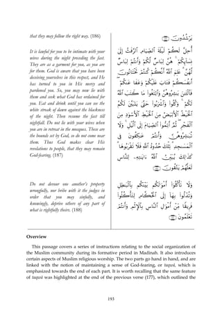 that they may follow the right way. (186)                                                    ∩⊇∇∉∪ šχρß‰ä©ötƒ

 It is lawful for you to be intimate with your         ’n<Î) ]sù§9$# ÏΘ$uŠÅ_Á9$# s's#ø‹s9 öΝà6s9 ¨≅mé&
                                                       4     ß                                      Ï
 wives during the night preceding the fast.
                                                       Ó¨$t6Ï9 öΝçFΡr&uρ öΝä3©9 Ó¨$t6Ï9 £⎯èδ 4 öΝä3Í←!$|¡ÎΣ
 They are as a garment for you, as you are
 for them. God is aware that you have been             šχθçΡ$tFøƒrB óΟçGΨä. öΝà6¯Ρr& ª!$# zΝÎ=tæ 3 £⎯ßγ©9
 deceiving yourselves in this respect, and He
 has turned to you in His mercy and                    ( öΝä3Ψtã $xtãuρ öΝä3ø‹n=tæ z>$tGsù öΝà6|¡àΡr&
 pardoned you. So, you may now lie with
                                                       ª!$# |=tFŸ2 $tΒ (#θäótFö/$#uρ £⎯èδρçÅ³≈t/ z⎯≈t↔ø9$$sù
 them and seek what God has ordained for
 you. Eat and drink until you can see the              ãΝä3s9 t⎦⎫7oKtƒ 4©®Lym (#θç/uõ°$#uρ (#θè=ä.uρ 4 öΝä3s9
                                                                ¨t
 white streak of dawn against the blackness
 of the night. Then resume the fast till               z⎯ÏΒ ÏŠθó™F{$# ÅÝø‹sƒø:$# z⎯ÏΒ âÙu‹ö/F{$# äÝø‹sƒø:$#
                                                              u
 nightfall. Do not lie with your wives when            Ÿωuρ 4 È≅øŠ9$# ’n<Î) tΠ$u‹Å_Á9$# (#θ‘ϑÏ?r& ¢ΟèO ( Ìôfxø9$#
                                                                  ©
 you are in retreat in the mosques. These are
 the bounds set by God, so do not come near            ’Îû     tβθàÅ3≈tã         óΟçFΡr&uρ       ∅èδρçÅ³≈t7è?
 them. Thus God makes clear His
 revelations to people, that they may remain           3 $yδθç/tø)s? Ÿξsù «!$# ßŠρß‰ãn y7ù=Ï? 3 Ï‰Éf≈|¡yϑø9$#
 God-fearing. (187)                                    Ä¨$¨Ψ=Ï9 ⎯ÏμÏG≈tƒ#u™ ª!$# Ú⎥Îi⎫t6ãƒ y7Ï9≡x‹x.

                                                                                   ∩⊇∇∠∪ šχθà)−Gtƒ óΟßγ¯=yès9


 Do not devour one another’s property                  ≅ÏÜ≈t6ø9$$Î/ Νä3oΨ÷t/ Νä3s9≡uθøΒr& (#þθè=ä.ù's? Ÿωuρ
                                                       È
 wrongfully, nor bribe with it the judges in
 order that you may sinfully, and                      (#θè=à2ù'tGÏ9 ÏΘ$¤6çtø:$# ’n<Î) !$yγ/ (#θä9ô‰è?uρ
                                                                                           Î
 knowingly, deprive others of any part of
                                                       óΟçFΡr&uρ ÉΟøOM}$$Î/ Ä¨$¨Ψ9$# ÉΑ≡uθΒr& ô⎯iΒ $Z)ƒÌsù
                                                                                          ø      Ï
 what is rightfully theirs. (188)
                                                                                                 ∩⊇∇∇∪ tβθßϑn=÷ès?


Overview

   This passage covers a series of instructions relating to the social organization of
the Muslim community during its formative period in Madinah. It also introduces
certain aspects of Muslim religious worship. The two parts go hand in hand, and are
linked with the notion of maintaining a sense of God-fearing, or taqwā, which is
emphasized towards the end of each part. It is worth recalling that the same feature
of taqwā was highlighted at the end of the previous verse (177), which outlined the



                                                 193
 
