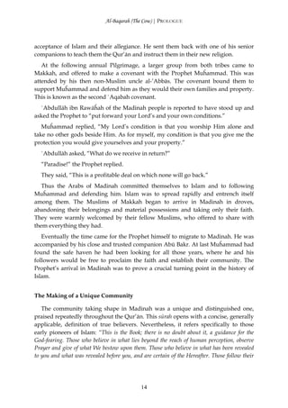 Al-Baqarah (The Cow) | PROLOGUE



acceptance of Islam and their allegiance. He sent them back with one of his senior
companions to teach them the Qur’ān and instruct them in their new religion.
   At the following annual Pilgrimage, a larger group from both tribes came to
Makkah, and offered to make a covenant with the Prophet Muĥammad. This was
attended by his then non-Muslim uncle al-’Abbās. The covenant bound them to
support Muĥammad and defend him as they would their own families and property.
This is known as the second `Aqabah covenant.
  `Abdullāh ibn Rawāĥah of the Madinah people is reported to have stood up and
asked the Prophet to “put forward your Lord’s and your own conditions.”
   Muĥammad replied, “My Lord’s condition is that you worship Him alone and
take no other gods beside Him. As for myself, my condition is that you give me the
protection you would give yourselves and your property.”
  `Abdullāh asked, “What do we receive in return?”
  “Paradise!” the Prophet replied.
  They said, “This is a profitable deal on which none will go back.”
   Thus the Arabs of Madinah committed themselves to Islam and to following
Muĥammad and defending him. Islam was to spread rapidly and entrench itself
among them. The Muslims of Makkah began to arrive in Madinah in droves,
abandoning their belongings and material possessions and taking only their faith.
They were warmly welcomed by their fellow Muslims, who offered to share with
them everything they had.
   Eventually the time came for the Prophet himself to migrate to Madinah. He was
accompanied by his close and trusted companion Abū Bakr. At last Muĥammad had
found the safe haven he had been looking for all those years, where he and his
followers would be free to proclaim the faith and establish their community. The
Prophet’s arrival in Madinah was to prove a crucial turning point in the history of
Islam.


The Making of a Unique Community

   The community taking shape in Madinah was a unique and distinguished one,
praised repeatedly throughout the Qur’ān. This sūrah opens with a concise, generally
applicable, definition of true believers. Nevertheless, it refers specifically to those
early pioneers of Islam: “This is the Book; there is no doubt about it, a guidance for the
God-fearing. Those who believe in what lies beyond the reach of human perception, observe
Prayer and give of what We bestow upon them. Those who believe in what has been revealed
to you and what was revealed before you, and are certain of the Hereafter. Those follow their




                                             14
 