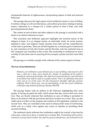 Al-Baqarah (The Cow) | SOCIAL JUSTICE AND FASTING



fundamental elements of righteousness, incorporating aspects of faith and practical
behaviour.
   The passage discusses the legal aspects of just retribution (qişāş) in cases of killing.
It outlines rulings on will and inheritance, and outlines provisions relating to fasting,
prayer, retirement to a mosque for a certain period of time (i`tikāf), and rules
governing financial claims.
   The outline of each of these and other subjects in the passage is concluded with a
direct or an indirect reference to taqwā.
   This consistent and deliberate approach highlights the essential nature of the
religion of Islam. It is an integral system, an indivisible whole. Its social systems,
legislative codes, and religious rituals emanate from faith and the comprehensive
world order it generates. These are all held together by a common goal of submission
to, and veneration of God, the Creator and the Provider, who has instituted man as
His vicegerent and custodian in this world. This trusteeship is conditional on man’s
worship of God alone and on receiving all his concepts, systems and laws from Him
only.
   The passage is a notable example of the cohesion of the various aspects of Islam.


The Law of Just Retribution

       Believers, just retribution is prescribed for you in cases of killing: a free man for a free
       man, a slave for a slave, and a female for a female. If something [of his guilt] is
       remitted to a person by his brother, this shall be pursued with fairness, and restitution
       to his fellow-man shall be made in a goodly manner. This is an alleviation from your
       Lord, and an act of His grace. He who transgresses thereafter shall face grievous
       suffering. There is life for you, men of understanding, in this law of just retribution,
       so that you may remain God-fearing. (Verses 178-179)

   The passage begins with an address to the believers, highlighting their main
quality of having accepted the faith, which means that they receive their laws from
God. They are hereby informed that retribution in cases of killing is permitted to
them, in accordance with the provisions laid down in these two verses. They are also
called upon to reflect on the purpose and wisdom of this legislation, outlined in the
second verse. They are reminded of the need to enhance their sense of God-fearing,
which acts as a safety valve against any excess or injustice in punishing those
accused of killing.
   The statement clearly indicates how retribution ought to be exacted: a free man for
a free man, a slave for a slave, a woman for a woman. But “If something [of his guilt] is
remitted to a person by his brother, this shall be pursued with fairness, and restitution to his



                                               194
 