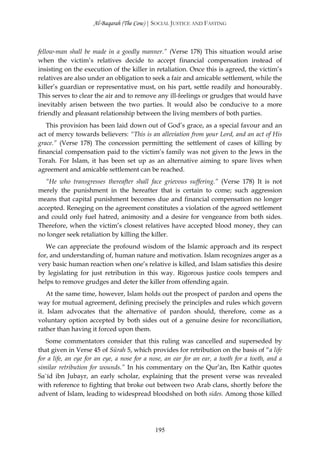 Al-Baqarah (The Cow) | SOCIAL JUSTICE AND FASTING



fellow-man shall be made in a goodly manner.” (Verse 178) This situation would arise
when the victim’s relatives decide to accept financial compensation instead of
insisting on the execution of the killer in retaliation. Once this is agreed, the victim’s
relatives are also under an obligation to seek a fair and amicable settlement, while the
killer’s guardian or representative must, on his part, settle readily and honourably.
This serves to clear the air and to remove any ill-feelings or grudges that would have
inevitably arisen between the two parties. It would also be conducive to a more
friendly and pleasant relationship between the living members of both parties.
   This provision has been laid down out of God’s grace, as a special favour and an
act of mercy towards believers: “This is an alleviation from your Lord, and an act of His
grace.” (Verse 178) The concession permitting the settlement of cases of killing by
financial compensation paid to the victim’s family was not given to the Jews in the
Torah. For Islam, it has been set up as an alternative aiming to spare lives when
agreement and amicable settlement can be reached.
   “He who transgresses thereafter shall face grievous suffering.” (Verse 178) It is not
merely the punishment in the hereafter that is certain to come; such aggression
means that capital punishment becomes due and financial compensation no longer
accepted. Reneging on the agreement constitutes a violation of the agreed settlement
and could only fuel hatred, animosity and a desire for vengeance from both sides.
Therefore, when the victim’s closest relatives have accepted blood money, they can
no longer seek retaliation by killing the killer.
   We can appreciate the profound wisdom of the Islamic approach and its respect
for, and understanding of, human nature and motivation. Islam recognizes anger as a
very basic human reaction when one’s relative is killed, and Islam satisfies this desire
by legislating for just retribution in this way. Rigorous justice cools tempers and
helps to remove grudges and deter the killer from offending again.
    At the same time, however, Islam holds out the prospect of pardon and opens the
way for mutual agreement, defining precisely the principles and rules which govern
it. Islam advocates that the alternative of pardon should, therefore, come as a
voluntary option accepted by both sides out of a genuine desire for reconciliation,
rather than having it forced upon them.
   Some commentators consider that this ruling was cancelled and superseded by
that given in Verse 45 of Sūrah 5, which provides for retribution on the basis of “a life
for a life, an eye for an eye, a nose for a nose, an ear for an ear, a tooth for a tooth, and a
similar retribution for wounds.” In his commentary on the Qur’ān, Ibn Kathīr quotes
Sa`īd ibn Jubayr, an early scholar, explaining that the present verse was revealed
with reference to fighting that broke out between two Arab clans, shortly before the
advent of Islam, leading to widespread bloodshed on both sides. Among those killed




                                             195
 