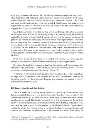 Al-Baqarah (The Cow) | SOCIAL JUSTICE AND FASTING



were several slaves and women, but the dispute was not settled until much later,
after both clans had embraced Islam. Excessive claims were made by both clans,
demanding that a free man be killed for a slave and a man for a woman. They could
not reach a settlement until this verse was revealed. But this verse has, in turn, been
superseded by Verse 45 of Sūrah 5 revealed at a later date. The same version is
supported in a report by Abū Mālik.
   Nevertheless, it seems to me that the two verses are dealing with different aspects
of the same issue, retribution for killing. Verse 5: 45, stating equal retribution is
applicable in cases of premeditated murder of one specific person, or group of
persons, by another, in which case conviction entails capital punishment. The verse
we are discussing here, however, covers situations of assault by a group such as
when a family, clan or community attacks another, as happened between those two
Arab clans. As and when such conflicts come to be settled, just retribution would
require that a free man be set against a free man, a slave against a slave, and a
woman against a woman. How else in such cases, one may ask, can justice be seen to
be done?
   If this view is correct, then there is no conflict between the two verses, and the
rulings of each remain valid without one superseding or replacing the other.
   Revealing the profound wisdom underlying this ruling, and its objectives, the
verse ends with the words: “There is life for you, men of understanding, in this law of just
retribution, so that you may remain God fearing.” (Verse 179)
   Vengeance, or the satisfaction of grudges, is not the prime goal of this legislation.
Its objective is to promote and preserve human life. Furthermore, there is an
invitation to reflect on the wisdom of this code and an endeavour to raise believers’
consciousness and fear of God.


Life Preservation through Retribution

   This is achieved by providing strong deterrence, preventing further crimes from
being committed. When a person knows for certain that the price he will pay for
committing murder is his own life, he is more likely to stop and think before
deciding to go ahead. Life is also preserved by giving satisfaction to the victim’s
relatives in exacting justice on the offender, with the effect that they will neither seek,
nor have the right to seek, further revenge on the offender’s family. In pre-Islamic
Arabia the desire for vengeance knew no limits, leading to protracted wars and
conflicts that continued for years on end — the notorious al-Basūs1 wars lasted, on


1 Al-Basūs is the name given to a series of tribal conflicts which took place in pre-Islamic Arabia, and

continued sporadically over a period of some forty years.




                                                 196
 
