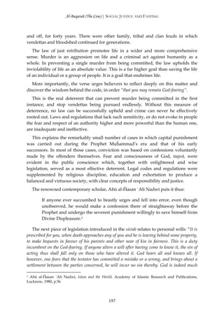Al-Baqarah (The Cow) | SOCIAL JUSTICE AND FASTING



and off, for forty years. There were other family, tribal and clan feuds in which
vendettas and bloodshed continued for generations.
   The law of just retribution promotes life in a wider and more comprehensive
sense. Murder is an aggression on life and a criminal act against humanity as a
whole. In preventing a single murder from being committed, the law upholds the
inviolability of life as an absolute value. This is a far higher goal than saving the life
of an individual or a group of people. It is a goal that enshrines life.
   More importantly, the verse urges believers to reflect deeply on this matter and
discover the wisdom behind the code, in order “that you may remain God-fearing”.
   This is the real deterrent that can prevent murder being committed in the first
instance, and stop vendettas being pursued endlessly. Without this measure of
deterrence, no law can be successfully upheld and crime can never he effectively
rooted out. Laws and regulations that lack such sensitivity, or do not evoke in people
the fear and respect of an authority higher and more powerful than the human one,
are inadequate and ineffective.
   This explains the remarkably small number of cases in which capital punishment
was carried out during the Prophet Muĥammad’s era and that of his early
successors. In most of those cases, conviction was based on confessions voluntarily
made by the offenders themselves. Fear and consciousness of God, taqwā, were
evident in the public conscience which, together with enlightened and wise
legislation, served as a most effective deterrent. Legal codes and regulations were
supplemented by religious discipline, education and exhortation to produce a
balanced and virtuous society, with clear concepts of responsibility and justice.
  The renowned contemporary scholar, Abū al-Ĥasan `Alī Nadwī puts it thus:

        If anyone ever succumbed to beastly urges and fell into error, even though
        unobserved, he would make a confession there of straightaway before the
        Prophet and undergo the severest punishment willingly to save himself from
        Divine Displeasure.1

   The next piece of legislation introduced in the sūrah relates to personal wills: “It is
prescribed for you, when death approaches any of you and he is leaving behind some property,
to make bequests in favour of his parents and other near of kin in fairness. This is a duty
incumbent on the God-fearing. If anyone alters a will after having come to know it, the sin of
acting thus shall fall only on those who have altered it. God hears all and knows all. If
however, one fears that the testator has committed a mistake or a wrong, and brings about a
settlement between the parties concerned, he will incur no sin thereby. God is indeed much

1 Abū al-Ĥasan `Alī Nadwī, Islam and the World. Academy of Islamic Research and Publications,

Lucknow, 1980, p.56




                                             197
 