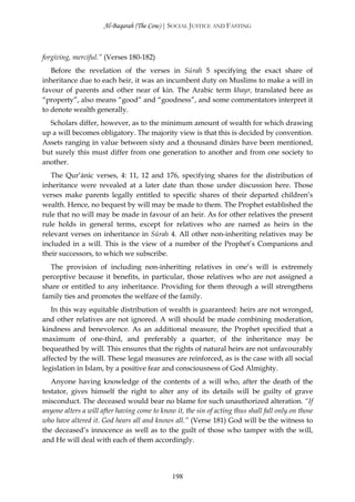 Al-Baqarah (The Cow) | SOCIAL JUSTICE AND FASTING



forgiving, merciful.” (Verses 180-182)
   Before the revelation of the verses in Sūrah 5 specifying the exact share of
inheritance due to each heir, it was an incumbent duty on Muslims to make a will in
favour of parents and other near of kin. The Arabic term khayr, translated here as
“property”, also means “good” and “goodness”, and some commentators interpret it
to denote wealth generally.
  Scholars differ, however, as to the minimum amount of wealth for which drawing
up a will becomes obligatory. The majority view is that this is decided by convention.
Assets ranging in value between sixty and a thousand dīnārs have been mentioned,
but surely this must differ from one generation to another and from one society to
another.
   The Qur’ānic verses, 4: 11, 12 and 176, specifying shares for the distribution of
inheritance were revealed at a later date than those under discussion here. Those
verses make parents legally entitled to specific shares of their departed children’s
wealth. Hence, no bequest by will may be made to them. The Prophet established the
rule that no will may be made in favour of an heir. As for other relatives the present
rule holds in general terms, except for relatives who are named as heirs in the
relevant verses on inheritance in Sūrah 4. All other non-inheriting relatives may be
included in a will. This is the view of a number of the Prophet’s Companions and
their successors, to which we subscribe.
  The provision of including non-inheriting relatives in one’s will is extremely
perceptive because it benefits, in particular, those relatives who are not assigned a
share or entitled to any inheritance. Providing for them through a will strengthens
family ties and promotes the welfare of the family.
   In this way equitable distribution of wealth is guaranteed: heirs are not wronged,
and other relatives are not ignored. A will should be made combining moderation,
kindness and benevolence. As an additional measure, the Prophet specified that a
maximum of one-third, and preferably a quarter, of the inheritance may be
bequeathed by will. This ensures that the rights of natural heirs are not unfavourably
affected by the will. These legal measures are reinforced, as is the case with all social
legislation in Islam, by a positive fear and consciousness of God Almighty.
   Anyone having knowledge of the contents of a will who, after the death of the
testator, gives himself the right to alter any of its details will be guilty of grave
misconduct. The deceased would bear no blame for such unauthorized alteration. “If
anyone alters a will after having come to know it, the sin of acting thus shall fall only on those
who have altered it. God hears all and knows all.” (Verse 181) God will be the witness to
the deceased’s innocence as well as to the guilt of those who tamper with the will,
and He will deal with each of them accordingly.




                                               198
 