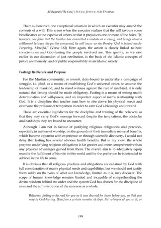Al-Baqarah (The Cow) | SOCIAL JUSTICE AND FASTING



   There is, however, one exceptional situation in which an executor may amend the
contents of a will. This arises when the executor realizes that the will favours some
beneficiaries at the expense of others or that it prejudices one or more of the heirs. “If,
however, one fears that the testator has committed a mistake or a wrong, and brings about a
settlement between the parties concerned, he will incur no sin thereby. God is indeed much-
Forgiving, Merciful.” (Verse 182) Here again, the action is closely linked to how
conscientious and God-fearing the people involved are. This quality, as we saw
earlier in our discussion of just retribution, is the basis of the Islamic concepts of
justice and honesty, and of public responsibility in an Islamic society.


Fasting: Its Nature and Purpose

   For the Muslim community, or ummah, duty-bound to undertake a campaign of
struggle, i.e. jihad, as a means of establishing God’s universal order, to assume the
leadership of mankind, and to stand witness against the rest of mankind, it is only
natural that fasting should he made obligatory. Fasting is a means of testing man’s
determination and will-power, and an important aspect of man’s relationship with
God. It is a discipline that teaches man how to rise above his physical needs and
overcome the pressure of temptation in order to earn God’s blessings and reward.
   These are essential ingredients for the discipline and training of the believers so
that they may carry God’s message forward despite the temptations, the obstacles
and hardships they are bound to encounter.
  Although I am not in favour of justifying religious obligations and practices,
especially in matters of worship, on the grounds of their immediate material benefits,
which become apparent with experience or through scientific discovery, I would not
deny that fasting has several obvious health benefits. But in my view, the whole
purpose underlying religious obligations is far greater and more comprehensive than
any physical advantages gained from them. The overall aim is to adequately equip
man for the fulfilment of his role in this world and for the perfection he is intended to
achieve in the life to come.
   It is obvious that all religious practices and obligations are ordained by God with
full consideration of man’s physical needs and capabilities, but we should not justify
them solely on the basis of what our knowledge, limited as it is, may discover. The
scope of human knowledge remains limited and incapable of comprehending the
divine wisdom behind the order and the system God has chosen for the discipline of
man and the administration of the universe as a whole.

       Believers, fasting is decreed for you as it was decreed for those before you, so that you
       may be God-fearing. [Fast] on a certain number of days. But whoever of you is ill, or




                                             199
 