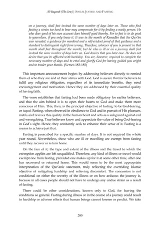 Al-Baqarah (The Cow) | SOCIAL JUSTICE AND FASTING



      on a journey, shall fast instead the same number of days later on. Those who find
      fasting a strain too hard to bear may compensate for it by feeding a needy person. He
      who does good of his own account does himself good thereby. For to fast is to do good
      to yourselves, if you only knew it. It was in the month of Ramađān that the Qur’ān
      was revealed: a guidance for mankind and a self-evident proof of that guidance and a
      standard to distinguish right from wrong. Therefore, whoever of you is present in that
      month shall fast throughout the month; but he who is ill or on a journey shall fast
      instead the same number of days later on. God desires that you have ease. He does not
      desire that you be afflicted with hardship. You are, however, required to complete the
      necessary number of days and to extol and glorify God for having guided you aright
      and to tender your thanks. (Verses 183-185)

   This important announcement begins by addressing believers directly to remind
them of who they are and of their status with God. God is aware that for believers to
fulfil any religious obligation, regardless of its immediate benefits, they need
encouragement and motivation. Hence they are addressed by their essential quality
of having faith.
   The verse establishes that fasting had been made obligatory for earlier believers,
and that the aim behind it is to open their hearts to God and make them more
conscious of Him. This, then, is the principal objective of fasting: to be God-fearing,
or taqwā. Fasting, when observed in obedience to God and in pursuit of His pleasure,
instils and revives this quality in the human heart and acts as a safeguard against evil
and wrongdoing. True believers know and appreciate the value of being God-fearing
in God’s sight. Hence, they constantly seek to enhance their sense of it. Fasting is a
means to achieve just that.
  Fasting is prescribed for a specific number of days. It is not required the whole
year round. Nevertheless, those who are ill or travelling are exempt from fasting
until they recover or return home.
   On the face of it, the type and extent of the illness and the travel to which the
exemption applies are left unqualified. Therefore, any kind of illness or travel would
exempt one from fasting, provided one makes up for it at some other time, after one
has recovered or returned home. This would seem to be the most appropriate
interpretation of the Qur’ānic statement, truly reflecting the overriding Islamic
objective of mitigating hardship and relieving discomfort. The concession is not
conditional on either the severity of the illness or on how arduous the journey is,
because in all cases people should not have to undergo any undue strain as a result
of fasting.
   There could be other considerations, known only to God, for leaving the
conditions so general. Fasting during illness or in the course of a journey could result
in hardship or adverse effects that human beings cannot foresee or predict. We take



                                           200
 