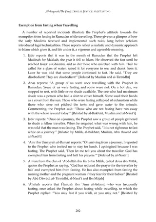 Al-Baqarah (The Cow) | SOCIAL JUSTICE AND FASTING



Exemption from Fasting when Travelling

   A number of reported incidents illustrate the Prophet’s attitude towards the
exemption from fasting in Ramadan while travelling. These give us a glimpse of how
the early Muslims received and implemented such rules, long before scholars
introduced legal technicalities. These reports reflect a realistic and dynamic approach
to Islam which gives it, and life under it, a vigorous and agreeable meaning.
   1. Jābir reports that it was in the month of Ramadan that the Prophet left
      Madinah for Makkah, the year it fell to Islam. He observed the fast until he
      reached Kurā` al-Ghamīm, and so did those who marched with him. Then he
      called for a glass of water, raised it for everyone to see, and drank from it.
      Later he was told that some people continued to fast. He said, “They are
      disobedient! They are disobedient!” [Related by Muslim and al-Tirmidhī]
   2. Anas reports: “A group of us were once travelling with the Prophet in
      Ramadan. Some of us were fasting and some were not. On a hot day, we
      stopped to rest, with little or no shade available. The one who had maximum
      shade was a person who had a shirt to cover himself. Some used their hands
      as a cover from the sun. Those who were fasting collapsed of exhaustion while
      those who were not pitched the tents and gave water to the animals.
      Commenting, the Prophet said: “Those who are not fasting have run away
      with the whole reward today.” [Related by al-Bukhārī, Muslim and al-Nasā’ī]
   3. Jābir reports: “Once on a journey, the Prophet saw a group of people gathered
      to shade a fellow traveller. When he enquired what was wrong with him, he
      was told that the man was fasting. The Prophet said, “It is not righteous to fast
      while on a journey.” [Related by Mālik, al-Bukhārī, Muslim, Abū Dāwūd and
      al-Nasā’ī]
   4. `Amr ibn Umayyah al-Đamarī reports: “On arriving from a journey, I reported
      to the Prophet who invited me to stay for lunch. I apologised because I was
      fasting. The Prophet said, ‘Then let me tell you about the traveller: God has
      exempted him from fasting and half his prayers.’“ [Related by al-Nasā’ī]
   5. A man from the clan of `Abdullāh ibn Ka`b ibn Mālik, called Anas ibn Mālik,
      quotes the Prophet as saying, “God has reduced the prayer for the traveller by
      half and exempted him from fasting. He has also exempted from fasting the
      nursing mother and the pregnant woman if they fear for their babies” [Related
      by Abū Dāwūd, al- Tirmidhī, al-Nasā’ī and Ibn Mājah]
   6. `Ā’ishah reports that Ĥamzah ibn `Amr al-Aslamī, who was frequently
      fasting, once asked the Prophet about fasting while travelling, to which the
      Prophet replied: “You may fast if you wish, or you may not.” [Related by




                                         202
 