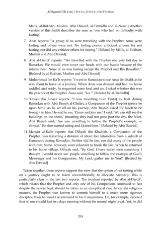 Al-Baqarah (The Cow) | SOCIAL JUSTICE AND FASTING



      Mālik, al-Bukhārī, Muslim, Abū Dāwūd, al-Tirmidhī and al-Nasā’ī] Another
      version of this ĥadīth describes the man as ‘one who had no difficulty with
      fasting’.
   7. Anas reports: “A group of us were travelling with the Prophet: some were
      fasting and others were not. No fasting person criticized anyone for not
      fasting, nor did any criticize others for fasting.” [Related by Mālik, al-Bukhārī,
      Muslim and Abū Dāwūd]
   8. Abū al-Dardā’ reports: “We travelled with the Prophet one very hot day in
      Ramadan. We would even cover our heads with our hands because of the
      intense heat. None of us was fasting except the Prophet and Ibn Rawāĥah.”
      [Related by al-Bukhārī, Muslim and Abū Dāwūd]
   9. Muĥammad ibn Ka`b reports: “I went in Ramadan to see Anas ibn Mālik as he
      was about to leave on a journey. When Anas was dressed and had his horse
      saddled and ready, he requested some food and ate. I asked whether this was
      the practice of the Prophet. Anas said, ‘Yes.’“ [Related by al-Tirmidhī]
   10. ‘Ubayd ibn Jubayr reports: “I was travelling from Fusţāţ by boat during
       Ramađān with Abū Başrah al-Ghifārī, a Companion of the Prophet (peace be
       upon him). As he set off on his journey, Abū Başrah asked for lunch to be
       brought to him. He said to me, ‘Come and join me.’ I said, ‘We can still see the
       buildings on the shore,’ (meaning they had not gone past the city, the Nile).
       Abū Başrah said, ‘Are you unwilling to follow the Prophet’s example, or
       Sunnah.’ He then started eating and I joined him.” [Related by Abū Dāwūd]
   11. Manşūr al-Kalbī reports that Diĥyah ibn Khalīfah, a Companion of the
       Prophet, was travelling a distance of about five kilometres from a suburb of
       Damascus during Ramađān. Neither did he fast, nor did many of the people
       with him. Some, however, were reluctant to break the fast. When he returned
       to his home village, Diĥyah said, “By God, I have today seen something I
       thought I would never see: people unwilling to follow the example of God’s
       Messenger and his Companions. My Lord, gather me to You!” [Related by
       Abū Dāwūd]

   Taken together, these reports support the view that the option of not fasting while
on a journey ought to be taken unconditionally to alleviate hardship. This is
particularly clear in the last two reports. The incident reported by Abū al-Dardā’,
which relates that the Prophet and only one of his Companions continued to fast
despite the severe heat, should be taken as an exceptional case. In certain religious
matters, the Prophet was known to commit himself to a much more rigorous
discipline than he would recommend to his Companions. He, for example, ordered
that no one should fast two days running without the normal night break. Yet, he did



                                         203
 