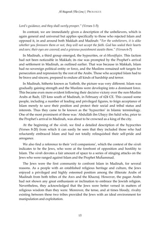 Al-Baqarah (The Cow) | PROLOGUE



Lord’s guidance, and they shall surely prosper.” (Verses 1-5)
  In contrast, we are immediately given a description of the unbelievers, which is
again general and universal but applies specifically to those who rejected Islam and
opposed it, in and around both Makkah and Madinah: “For the unbelievers, it is alike
whether you forewarn them or not, they will not accept the faith. God has sealed their hearts
and ears; their eyes are covered; and a grievous punishment awaits them.” (Verses 6-7)
   In Madinah, a third group emerged, the hypocrites, or al-Munāfiqūn. This faction
had not been noticeable in Makkah; its rise was prompted by the Prophet’s arrival
and settlement in Madinah, as outlined earlier. That was because in Makkah, Islam
had no sovereign political entity or force, and the Muslims remained soft targets for
persecution and repression by the rest of the Arabs. Those who accepted Islam had to
be brave and sincere, prepared to endure all kinds of hardship and terror.
   In Madinah, hitherto known as Yathrib, the picture was very different. Islam was
gradually gaining strength and the Muslims were developing into a dominant force.
This became even more evident following their decisive victory over the non-Muslim
Arabs at Badr, 125 kms south of Madinah, in February of 624 CE. This caused some
people, including a number of leading and privileged figures, to feign acceptance of
Islam merely to save their position and protect their social and tribal status and
interests. Thus they came to be known as the ‘hypocrites’ in Islamic terminology.
One of the most prominent of these was `Abdullāh ibn Ubayy ibn Salūl who, prior to
the Prophet’s arrival in Madinah, was about to be crowned as a king of the city.
   At the beginning of the sūrah, we find a detailed description of the hypocrites
(Verses 8-20) from which it can easily be seen that they included those who had
reluctantly embraced Islam and had not totally relinquished their self-pride and
arrogance.
   We also find a reference to their ‘evil companions’, which the context of the sūrah
indicates to be the Jews, who were at the forefront of opposition and hostility to
Islam. The sūrah devotes a fair amount of space to a series of stinging attacks on the
Jews who were ranged against Islam and the Prophet Muĥammad.
   The Jews were the first community to confront Islam in Madinah, for several
reasons. As a people with an established religious heritage and culture, the Jews
enjoyed a privileged and highly esteemed position among the illiterate Arabs of
Madinah from both tribes of the Aws and the Khazraj. However, the pagan Arabs
had not shown any great enthusiasm or inclination to embrace the Jewish religion.
Nevertheless, they acknowledged that the Jews were better versed in matters of
religious wisdom than they were. Moreover, the tense, and at times bloody, rivalry
existing between these two tribes provided the Jews with an ideal environment for
manipulation and exploitation.




                                             15
 