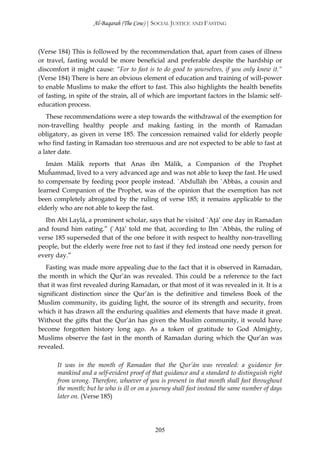 Al-Baqarah (The Cow) | SOCIAL JUSTICE AND FASTING



(Verse 184) This is followed by the recommendation that, apart from cases of illness
or travel, fasting would be more beneficial and preferable despite the hardship or
discomfort it might cause: “For to fast is to do good to yourselves, if you only knew it.”
(Verse 184) There is here an obvious element of education and training of will-power
to enable Muslims to make the effort to fast. This also highlights the health benefits
of fasting, in spite of the strain, all of which are important factors in the Islamic self-
education process.
   These recommendations were a step towards the withdrawal of the exemption for
non-travelling healthy people and making fasting in the month of Ramadan
obligatory, as given in verse 185. The concession remained valid for elderly people
who find fasting in Ramadan too strenuous and are not expected to be able to fast at
a later date.
   Imām Mālik reports that Anas ibn Mālik, a Companion of the Prophet
Muĥammad, lived to a very advanced age and was not able to keep the fast. He used
to compensate by feeding poor people instead. `Abdullāh ibn `Abbās, a cousin and
learned Companion of the Prophet, was of the opinion that the exemption has not
been completely abrogated by the ruling of verse 185; it remains applicable to the
elderly who are not able to keep the fast.
  Ibn Abī Laylā, a prominent scholar, says that he visited `Aţā’ one day in Ramadan
and found him eating.” (`Aţā’ told me that, according to Ibn `Abbās, the ruling of
verse 185 superseded that of the one before it with respect to healthy non-travelling
people, but the elderly were free not to fast if they fed instead one needy person for
every day.”
   Fasting was made more appealing due to the fact that it is observed in Ramadan,
the month in which the Qur’ān was revealed. This could be a reference to the fact
that it was first revealed during Ramadan, or that most of it was revealed in it. It is a
significant distinction since the Qur’ān is the definitive and timeless Book of the
Muslim community, its guiding light, the source of its strength and security, from
which it has drawn all the enduring qualities and elements that have made it great.
Without the gifts that the Qur’ān has given the Muslim community, it would have
become forgotten history long ago. As a token of gratitude to God Almighty,
Muslims observe the fast in the month of Ramadan during which the Qur’ān was
revealed.

       It was in the month of Ramadan that the Qur’ān was revealed: a guidance for
       mankind and a self-evident proof of that guidance and a standard to distinguish right
       from wrong. Therefore, whoever of you is present in that month shall fast throughout
       the month; but he who is ill or on a journey shall fast instead the same number of days
       later on. (Verse 185)




                                            205
 