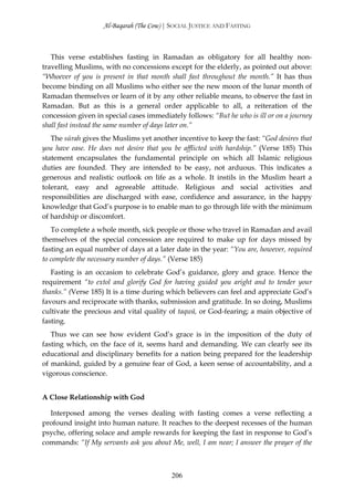 Al-Baqarah (The Cow) | SOCIAL JUSTICE AND FASTING



   This verse establishes fasting in Ramadan as obligatory for all healthy non-
travelling Muslims, with no concessions except for the elderly, as pointed out above:
“Whoever of you is present in that month shall fast throughout the month.” It has thus
become binding on all Muslims who either see the new moon of the lunar month of
Ramadan themselves or learn of it by any other reliable means, to observe the fast in
Ramadan. But as this is a general order applicable to all, a reiteration of the
concession given in special cases immediately follows: “But he who is ill or on a journey
shall fast instead the same number of days later on.”
   The sūrah gives the Muslims yet another incentive to keep the fast: “God desires that
you have ease. He does not desire that you be afflicted with hardship.” (Verse 185) This
statement encapsulates the fundamental principle on which all Islamic religious
duties are founded. They are intended to be easy, not arduous. This indicates a
generous and realistic outlook on life as a whole. It instils in the Muslim heart a
tolerant, easy and agreeable attitude. Religious and social activities and
responsibilities are discharged with ease, confidence and assurance, in the happy
knowledge that God’s purpose is to enable man to go through life with the minimum
of hardship or discomfort.
   To complete a whole month, sick people or those who travel in Ramadan and avail
themselves of the special concession are required to make up for days missed by
fasting an equal number of days at a later date in the year: “You are, however, required
to complete the necessary number of days.” (Verse 185)
   Fasting is an occasion to celebrate God’s guidance, glory and grace. Hence the
requirement “to extol and glorify God for having guided you aright and to tender your
thanks.” (Verse 185) It is a time during which believers can feel and appreciate God’s
favours and reciprocate with thanks, submission and gratitude. In so doing, Muslims
cultivate the precious and vital quality of taqwā, or God-fearing; a main objective of
fasting.
   Thus we can see how evident God’s grace is in the imposition of the duty of
fasting which, on the face of it, seems hard and demanding. We can clearly see its
educational and disciplinary benefits for a nation being prepared for the leadership
of mankind, guided by a genuine fear of God, a keen sense of accountability, and a
vigorous conscience.


A Close Relationship with God

  Interposed among the verses dealing with fasting comes a verse reflecting a
profound insight into human nature. It reaches to the deepest recesses of the human
psyche, offering solace and ample rewards for keeping the fast in response to God’s
commands: “If My servants ask you about Me, well, I am near; I answer the prayer of the



                                          206
 