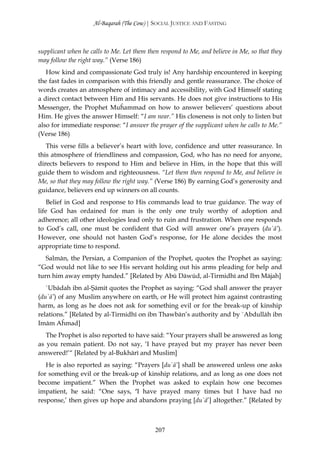 Al-Baqarah (The Cow) | SOCIAL JUSTICE AND FASTING



supplicant when he calls to Me. Let them then respond to Me, and believe in Me, so that they
may follow the right way.” (Verse 186)
   How kind and compassionate God truly is! Any hardship encountered in keeping
the fast fades in comparison with this friendly and gentle reassurance. The choice of
words creates an atmosphere of intimacy and accessibility, with God Himself stating
a direct contact between Him and His servants. He does not give instructions to His
Messenger, the Prophet Muĥammad on how to answer believers’ questions about
Him. He gives the answer Himself: “I am near.” His closeness is not only to listen but
also for immediate response: “I answer the prayer of the supplicant when he calls to Me.”
(Verse 186)
   This verse fills a believer’s heart with love, confidence and utter reassurance. In
this atmosphere of friendliness and compassion, God, who has no need for anyone,
directs believers to respond to Him and believe in Him, in the hope that this will
guide them to wisdom and righteousness. “Let them then respond to Me, and believe in
Me, so that they may follow the right way.” (Verse 186) By earning God’s generosity and
guidance, believers end up winners on all counts.
    Belief in God and response to His commands lead to true guidance. The way of
life God has ordained for man is the only one truly worthy of adoption and
adherence; all other ideologies lead only to ruin and frustration. When one responds
to God’s call, one must be confident that God will answer one’s prayers (du`ā’).
However, one should not hasten God’s response, for He alone decides the most
appropriate time to respond.
   Salmān, the Persian, a Companion of the Prophet, quotes the Prophet as saying:
“God would not like to see His servant holding out his arms pleading for help and
turn him away empty handed.” [Related by Abū Dāwūd, al-Tirmidhī and Ibn Mājah]
   `Ubādah ibn al-Şāmit quotes the Prophet as saying: “God shall answer the prayer
(du`ā’) of any Muslim anywhere on earth, or He will protect him against contrasting
harm, as long as he does not ask for something evil or for the break-up of kinship
relations.” [Related by al-Tirmidhī on ibn Thawbān’s authority and by `Abdullāh ibn
Imām Aĥmad]
   The Prophet is also reported to have said: “Your prayers shall be answered as long
as you remain patient. Do not say, ‘I have prayed but my prayer has never been
answered!’“ [Related by al-Bukhārī and Muslim]
   He is also reported as saying: “Prayers [du`ā’] shall be answered unless one asks
for something evil or the break-up of kinship relations, and as long as one does not
become impatient.” When the Prophet was asked to explain how one becomes
impatient, he said: “One says, ‘I have prayed many times but I have had no
response,’ then gives up hope and abandons praying [du`ā’] altogether.” [Related by



                                            207
 