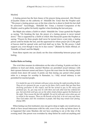 Al-Baqarah (The Cow) | SOCIAL JUSTICE AND FASTING



Muslim]
   A fasting person has the best chance of his prayers being answered. Abū Dāwūd
al-Ţayālisī relates on the authority of `Abdullāh ibn `Umar that the Prophet said:
“The prayer a fasting person says at the time when he is about to finish his fast shall
be answered.” Accordingly, `Abdullāh ibn `Umar, a learned Companion of the
Prophet, used to gather his family together when breaking the fast and pray.
   Ibn Mājah also relates a ĥadīth in which `Abdullāh ibn `Umar quoted the Prophet
as saying: “On breaking the fast, the prayer of a fasting person is never turned
down.” This is supported by a ĥadīth in which Abū Hurayrah quotes the Prophet as
saying: “Prayers by three people shall never be turned down: a just ruler, a fasting
person until he breaks the fast, and the oppressed for whose prayer [du`ā’] the gates
of heaven shall be opened wide and God shall say to him, ‘By My power, I shall
support you, even though it may be in due course.’“ [Related by Imām Aĥmad, al-
Tirmidhī, al-Nasā’ī and Ibn Mājah]
   From these reports one can clearly see the close relationship between prayer and
fasting.


Further Rules on Fasting

   The sūrah then resumes its elaboration on the rules of fasting. It points out that, in
addition to food and drink, married Muslims are permitted sexual intimacy with
their spouses between sunset and dawn. It gives the exact time for the fasting which
extends from dawn till sunset. It points out that during any period when people
retire to a mosque for worship in Ramadan, i.e. i`tikāf, sexual intimacy is not
permitted for married people.

       It is lawful for you to be intimate with your wives during the night preceding the fast.
       They are as a garment for you, as you are for them. God is aware that you have been
       deceiving yourselves in this respect, and He has turned to you in His mercy and
       pardoned you. So, you may now lie with them and seek what God has ordained for
       you. Eat and drink until you can see the white streak of dawn against the blackness of
       the night. Then resume the fast till nightfall. Do not lie with your wives when you are
       in retreat in the mosques. These are the bounds set by God, so do not come near them.
       Thus God makes clear His revelations to people, that they may remain God- fearing.
       (Verse 187)

   When fasting was first instituted, once one got to sleep at night, one would not eat,
drink or have sexual intercourse with his wife, even if one woke up before dawn. It
so happened that some Muslims did not have anything to eat at the time of the
evening meal. One person was overtaken by sleep before he could eat anything and



                                             208
 