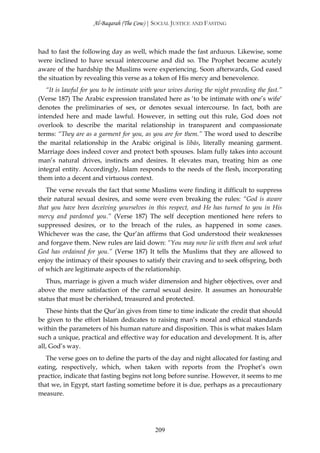 Al-Baqarah (The Cow) | SOCIAL JUSTICE AND FASTING



had to fast the following day as well, which made the fast arduous. Likewise, some
were inclined to have sexual intercourse and did so. The Prophet became acutely
aware of the hardship the Muslims were experiencing. Soon afterwards, God eased
the situation by revealing this verse as a token of His mercy and benevolence.
   “It is lawful for you to be intimate with your wives during the night preceding the fast.”
(Verse 187) The Arabic expression translated here as ‘to be intimate with one’s wife’
denotes the preliminaries of sex, or denotes sexual intercourse. In fact, both are
intended here and made lawful. However, in setting out this rule, God does not
overlook to describe the marital relationship in transparent and compassionate
terms: “They are as a garment for you, as you are for them.” The word used to describe
the marital relationship in the Arabic original is libās, literally meaning garment.
Marriage does indeed cover and protect both spouses. Islam fully takes into account
man’s natural drives, instincts and desires. It elevates man, treating him as one
integral entity. Accordingly, Islam responds to the needs of the flesh, incorporating
them into a decent and virtuous context.
   The verse reveals the fact that some Muslims were finding it difficult to suppress
their natural sexual desires, and some were even breaking the rules: “God is aware
that you have been deceiving yourselves in this respect, and He has turned to you in His
mercy and pardoned you.” (Verse 187) The self deception mentioned here refers to
suppressed desires, or to the breach of the rules, as happened in some cases.
Whichever was the case, the Qur’ān affirms that God understood their weaknesses
and forgave them. New rules are laid down: “You may now lie with them and seek what
God has ordained for you.” (Verse 187) It tells the Muslims that they are allowed to
enjoy the intimacy of their spouses to satisfy their craving and to seek offspring, both
of which are legitimate aspects of the relationship.
   Thus, marriage is given a much wider dimension and higher objectives, over and
above the mere satisfaction of the carnal sexual desire. It assumes an honourable
status that must be cherished, treasured and protected.
   These hints that the Qur’ān gives from time to time indicate the credit that should
be given to the effort Islam dedicates to raising man’s moral and ethical standards
within the parameters of his human nature and disposition. This is what makes Islam
such a unique, practical and effective way for education and development. It is, after
all, God’s way.
   The verse goes on to define the parts of the day and night allocated for fasting and
eating, respectively, which, when taken with reports from the Prophet’s own
practice, indicate that fasting begins not long before sunrise. However, it seems to me
that we, in Egypt, start fasting sometime before it is due, perhaps as a precautionary
measure.




                                            209
 