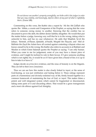 Al-Baqarah (The Cow) | SOCIAL JUSTICE AND FASTING



       Do not devour one another’s property wrongfully, nor bribe with it the judges in order
       that you may sinfully, and knowingly, deprive others of any part of what is rightfully
       theirs. (Verse 188)

   Commenting on this verse, Ibn Kathīr cites a report by `Alī ibn Abī Ţalĥah who
quotes Ibn `Abbās, a cousin and Companion of the Prophet, as saying that the verse
refers to someone owing money to another. Knowing that the creditor has no
document to prove the debt, the debtor denies liability altogether. He would then put
the matter before a judge, knowing very well that he is in the wrong, taking what is
unlawful to him, and has no case whatsoever. He adds that Mujāhid, Sa`īd ibn
Jubayr, `Ikrimah, al-Ĥasan, Qatādah, al-Suddī, Muqātil ibn Ĥayyān, and `Abd al-
Raĥmān ibn Zayd ibn Aslam have all warned against contesting a dispute when one
knows oneself to be in the wrong. Ibn Kathīr also refers to accounts in al-Bukhārī and
Muslim in which Umm Salamah quotes the Prophet as saying: “I am only human.
When you come to me for judgement, some of you may have a clearer piece of
evidence, and I might be inclined to rule in their favour. If I give someone anything
which is not rightly his, it would be as if I have given him a brand of fire; it is up to
him to take it or leave it.”
  Judges decide on prima facie evidence, and the onus of honesty is on the litigants.
They are left to their own conscience.
   Thus we can see how this matter is also closely linked to taqwā, or the sense of
God-fearing, as was just retribution and fasting before it. These rulings represent
parts of a harmonious and divinely-ordained way of life, firmly bound together in a
common framework of maintaining the fear of God, or taqwā. This makes Islam a
potent and well integrated system which cannot be fragmented or disconnected,
taking some parts of it and discarding others. That would be a gross transgression
and a most vile offence against God Almighty.




                                            211
 
