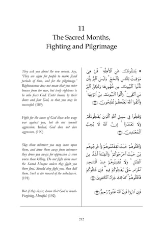 11
                     The Sacred Months,
                   Fighting and Pilgrimage


They ask you about the new moons. Say,                ‘Ïδ ö≅è% ( Ï'©#ÏδF{$# ⎯tã štΡθè=t↔ó¡o„ *
                                                      }                     Ç
‘They are signs for people to mark fixed
periods of time, and for the pilgrimage.’             βr'Î/ •É9ø9$# }§øŠs9uρ 3 Ædkysø9$#uρ Ä¨$¨Ψ=Ï9 àM‹Ï%≡uθtΒ
Righteousness does not mean that you enter            §É9ø9$# £⎯Å3≈s9uρ $yδÍ‘θßγàß ⎯ÏΒ šVθãŠç6ø9$# (#θè?ù's?
houses from the rear, but truly righteous is
he who fears God. Enter houses by their               4 $yγÎ/≡uθö/r& ô⎯ÏΒ šVθã‹ç7ø9$# (#θè?ù&uρ 3 4†s+¨?$# Ç⎯Β
                                                                                                             t
doors and fear God, so that you may be
                                                            ∩⊇∇®∪ šχθßsÎ=è? öΝà6¯=yès9 ©!$# (#θà)¨?$#uρ
                                                                         ø
successful. (189)


Fight for the cause of God those who wage             óΟä3tΡθè=ÏG≈s)ãƒ t⎦⎪Ï%©!$# «!$# È≅‹Î6y™ ’Îû (#θè=ÏG≈s%uρ
war against you, but do not commit
                                                      =Åsãƒ Ÿω ©!$# χ) 4 (#ÿρß‰tG÷ès? Ÿωuρ
                                                                       Î
aggression. Indeed, God does not love
aggressors. (190)                                                                       ∩⊇®⊃∪ š⎥⎪Ï‰tG÷èßϑø9$#


Slay them wherever you may come upon                  Νèδθã_Ì÷zr&uρ öΝèδθßϑçGøÉ)rO ß]ø‹m öΝèδθè=çFø%$#uρ
                                                                                         y
them, and drive them away from wherever
they drove you away; for oppression is even           z⎯ÏΒ ‘‰x©r& èπuΖ÷FÏø9$#uρ 4 öΝä.θã_t÷zr& ß]ø‹ym ô⎯ÏiΒ
worse than killing. Do not fight them near
the Sacred Mosque unless they fight you               Ï‰Éfó¡pRùQ$# y‰ΖÏã öΝèδθè=ÏG≈s)è? Ÿωuρ 4 È≅÷Gs)ø9$#
there first. Should they fight you, then kill         öΝä.θè=tG≈s% βÎ*sù ( ÏμŠÏù öΝä.θè=ÏF≈s)ãƒ 4©®Lym ÏΘ#tptø:$#
them. Such is the reward of the unbelievers.
(191)                                                     ∩⊇®⊇∪ t⎦⎪ÍÏ≈s3ø9$# â™!#t“y_ y7Ï9≡x‹x. 3 öΝèδθè=çFø%$$sù


But if they desist, know that God is much-                    ∩⊇®⊄∪ ×Λ⎧Ïm§‘ Ö‘θàxî ©!$# ¨βÎ*sù (#θpκtJΡ$# ÈβÎ*sù
                                                                                                  ö
Forgiving, Merciful. (192)




                                                212
 