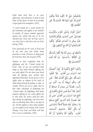 Fight them until there is no more                        tβθä3tƒuρ ×πoΨ÷FÏù tβθä3s? Ÿω 4©®Lym öΝèδθè=ÏG≈s%uρ
oppression, and submission is made to God
alone. If they desist, let there be no hostility         ’n?tã ωÎ) tβ≡uρô‰ãã Ÿξsù (#öθpκtJΡ$# ÈβÎ*sù ( ¬! ß⎦⎪Ïe$!$#
except against the wrongdoers. (193)
                                                                                                   ∩⊇®⊂∪ t⎦⎫ÏΗÍ>≈©à9$#
A sacred month for a sacred month: for
just retribution also applies to the violation
                                                         àM≈tΒãçtø:$#uρ ÏΘ#tptø:$# Ìöκ¤¶9$$Î/ ãΠ#tpt:$# ãöκ¤¶9$#
                                                                                                        ø
of sanctity. If anyone commits aggression
against you, attack him just as he has                   (#ρß‰tFôã$$sù öΝä3ø‹n=tæ 3“‰tGôã$# Ç⎯yϑsù 4 ÒÉ$|ÁÏ%
                                                                                    y
attacked you. Have fear of God, and be
sure that God is with those who are God-                 (#θà)¨?$#uρ 4 öΝä3ø‹n=tæ 3“y‰tGôã$# $tΒ È≅÷VÏϑÎ/ Ïμø‹n=tã
fearing. (194)
                                                               ∩⊇®⊆∪ t⎦⎫É)−Fßϑø9$# yìtΒ ©!$# ¨βr& (#þθßϑn=ôã$#uρ ©!$#
Give generously for the cause of God and
do not with your own hands throw
                                                         ö/ä3ƒÏ‰÷ƒr'Î/ (#θà)ù=è? Ÿωρ «!$# È≅‹Î6y™ ’Îû (#θà)ÏΡr&uρ
                                                                                   u
yourselves to ruin. Persevere in doing good,
for God loves those who do good. (195)                   =Ïtä† ©!$# ¨βÎ) ¡ (#þθãΖÅ¡ômr&uρ ¡ Ïπs3è=öκ−J9$# ’n<Î)
Perform to their completion both the                                                           ∩⊇®∈∪ t⎦⎫ÏΖÅ¡ósßϑø9$#
pilgrimage and the `Umrah purely for
God’s sake. If you are prevented from
doing so, then make whatever offering you                öΝè?÷ÅÇômé& ÷β*sù 4 ¬! nοt÷Κãèø9$#uρ ¢kptø:$# (#θ‘ϑÏ?r&uρ
                                                                        Î
can easily afford. Do not shave your heads               (#θà)Î=øtrB Ÿωuρ ( Ä“ô‰oλù;$# z⎯ÏΒ uy£øŠtGó™$# $yϑsù
until the offerings have reached their
appointed destination. If any of you is ill or           ⎯uΚsù 4 …ã&©#ÏtxΧ ß“ô‰oλù;$# xè=ö7tƒ ©®Lym óΟä3y™ρâ™â‘
                                                                                               4
suffers from an ailment of the head, he
shall redeem himself by fasting, or alms, or             ⎯ÏiΒ “]Œr& ÿ⎯ÏμÎ/ ÷ρr& $³ÒƒÍ£Δ Νä3ΖÏΒ tβ%x.
sacrifice. When you are in safety, then he               ÷ρr& >πs%y‰|¹ ÷ρr& BΘ$uŠÏ¹ ⎯ÏiΒ ×πtƒô‰Ïsù ⎯ÏμÅ™ù&§‘
who takes advantage of performing the
`Umrah before the pilgrimage shall make                  ’n<Î) Íοt÷Κãèø9$$Î/ yì−Gyϑs? ⎯yϑsù ÷Λä⎢ΨÏΒr& !#sŒÎ*sù 4 77Ý¡èΣ
whatever offering he can easily afford; but
                                                         öΝ©9 ⎯yϑsù 4 Ä“ô‰oλù;$# z⎯ÏΒ uy£øŠtGó™$# $yϑsù Ædkptø:$#
he who lacks the means shall fast three
days during the pilgrimage and seven more                >πèö7y™uρ Ædkptø:$# ’Îû 5Θ$−ƒr& ÏπsW≈n=rO ãΠ$u‹ÅÁsù ô‰Ågs†
                                                           y
days on returning home; that is, ten days in
all. All this applies to those whose families            ⎯yϑÏ9 y7Ï9≡sŒ 3 ×'s#ÏΒ%x. ×οu|³tã y7ù=Ï? 3 öΝçF÷èy_u‘ #sŒÎ)
are not resident in the vicinity of the Sacred
                                                         Ï‰Éfó¡yϑø9$# “ÎÅÑ$ym …ã&é#÷δr& ô⎯ä3tƒ öΝ©9
Mosque. Fear God, and know well that
He is severe in retribution. (196)                       ©!$# ¨βr& (#þθßϑn=ôã$#uρ ©!$# (#θà)¨?$#uρ 4 ÏΘ#tptø:$#




                                                   213
 