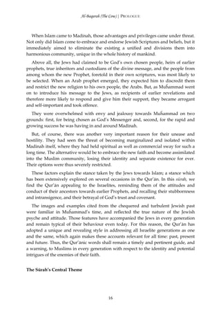 Al-Baqarah (The Cow) | PROLOGUE



  When Islam came to Madinah, those advantages and privileges came under threat.
Not only did Islam come to embrace and endorse Jewish Scriptures and beliefs, but it
immediately aimed to eliminate the existing a unified and divisions them into
harmonious community, unique in the whole history of mankind.
   Above all, the Jews had claimed to be God’s own chosen people, heirs of earlier
prophets, true inheritors and custodians of the divine message, and the people from
among whom the new Prophet, foretold in their own scriptures, was most likely to
be selected. When an Arab prophet emerged, they expected him to discredit them
and restrict the new religion to his own people, the Arabs. But, as Muĥammad went
on to introduce his message to the Jews, as recipients of earlier revelations and
therefore more likely to respond and give him their support, they became arrogant
and self-important and took offence.
  They were overwhelmed with envy and jealousy towards Muĥammad on two
grounds: first, for being chosen as God’s Messenger and, second, for the rapid and
growing success he was having in and around Madinah.
   But, of course, there was another very important reason for their unease and
hostility. They had seen the threat of becoming marginalized and isolated within
Madinah itself, where they had held spiritual as well as commercial sway for such a
long time. The alternative would be to embrace the new faith and become assimilated
into the Muslim community, losing their identity and separate existence for ever.
Their options were thus severely restricted.
   These factors explain the stance taken by the Jews towards Islam; a stance which
has been extensively explored on several occasions in the Qur’ān. In this sūrah, we
find the Qur’ān appealing to the Israelites, reminding them of the attitudes and
conduct of their ancestors towards earlier Prophets, and recalling their stubbornness
and intransigence, and their betrayal of God’s trust and covenant.
   The images and examples cited from the chequered and turbulent Jewish past
were familiar in Muĥammad’s time, and reflected the true nature of the Jewish
psyche and attitude. Those features have accompanied the Jews in every generation
and remain typical of their behaviour even today. For this reason, the Qur’ān has
adopted a unique and revealing style in addressing all Israelite generations as one
and the same, which again makes these accounts relevant for all time: past, present
and future. Thus, the Qur’ānic words shall remain a timely and pertinent guide, and
a warning, to Muslims in every generation with respect to the identity and potential
intrigues of the enemies of their faith.


The Sūrah’s Central Theme




                                         16
 