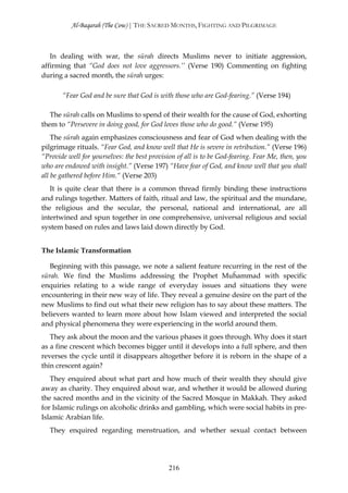 Al-Baqarah (The Cow) | THE SACRED MONTHS, FIGHTING AND PILGRIMAGE



   In dealing with war, the sūrah directs Muslims never to initiate aggression,
affirming that “God does not love aggressors.’’ (Verse 190) Commenting on fighting
during a sacred month, the sūrah urges:

       “Fear God and be sure that God is with those who are God-fearing.” (Verse 194)

   The sūrah calls on Muslims to spend of their wealth for the cause of God, exhorting
them to “Persevere in doing good, for God loves those who do good.” (Verse 195)
    The sūrah again emphasizes consciousness and fear of God when dealing with the
pilgrimage rituals. “Fear God, and know well that He is severe in retribution.” (Verse 196)
“Provide well for yourselves: the best provision of all is to be God-fearing. Fear Me, then, you
who are endowed with insight.” (Verse 197) “Have fear of God, and know well that you shall
all be gathered before Him.“ (Verse 203)
   It is quite clear that there is a common thread firmly binding these instructions
and rulings together. Matters of faith, ritual and law, the spiritual and the mundane,
the religious and the secular, the personal, national and international, are all
intertwined and spun together in one comprehensive, universal religious and social
system based on rules and laws laid down directly by God.


The Islamic Transformation

   Beginning with this passage, we note a salient feature recurring in the rest of the
sūrah. We find the Muslims addressing the Prophet Muĥammad with specific
enquiries relating to a wide range of everyday issues and situations they were
encountering in their new way of life. They reveal a genuine desire on the part of the
new Muslims to find out what their new religion has to say about these matters. The
believers wanted to learn more about how Islam viewed and interpreted the social
and physical phenomena they were experiencing in the world around them.
   They ask about the moon and the various phases it goes through. Why does it start
as a fine crescent which becomes bigger until it develops into a full sphere, and then
reverses the cycle until it disappears altogether before it is reborn in the shape of a
thin crescent again?
   They enquired about what part and how much of their wealth they should give
away as charity. They enquired about war, and whether it would be allowed during
the sacred months and in the vicinity of the Sacred Mosque in Makkah. They asked
for Islamic rulings on alcoholic drinks and gambling, which were social habits in pre-
Islamic Arabian life.
   They enquired regarding menstruation, and whether sexual contact between




                                              216
 