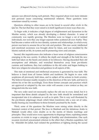 Al-Baqarah (The Cow) | THE SACRED MONTHS, FIGHTING AND PILGRIMAGE



spouses was allowed during such periods. They enquired about even more intimate
and personal issues concerning matrimonial relations. These questions were
sometimes raised by women.
  Questions relating to other issues are to be found in several other sūrahs in the
Qur’ān. The fact that they were raised is in itself significant in more ways than one.
   To begin with, it indicates a high degree of enlightenment and dynamism in the
Muslim society, which was already developing a distinct character. A sense of
community was rapidly growing. The Muslims were no longer a set of isolated
individuals, nor were they any longer separate tribes scattered all over Arabia. They
had become a nation with its own identity, systems and relationships, in which every
person was keen to assume his or her role and position. This new social, intellectual
and emotional awareness was brought about by Islam, and was moulded by the
Islamic outlook on life, its system and its pioneering views and concepts.
   Second, this inquisitiveness also indicates a keen sense of religious consciousness
emerging in the new society. It reflects the depth and strength of the hold the new
faith had taken on the hearts and minds of its followers. Having discarded their old
assumptions and attitudes, and wrenched themselves away from pre-Islamic
customs and traditions, they lost confidence in the old order and began looking to
their new religion for education and guidance in all aspects of life.
   This state of emotional and intellectual awareness is generated by true faith. The
believer is freed from all former beliefs and traditions. He begins to view with
scepticism all previously held ideas, and to subject all his actions to fresh scrutiny.
The believer becomes readily receptive to the directives of the new faith, and keen to
reform his or her life accordingly. Even those former concepts and practices which
are approved or adopted by the new order will assume a new context as they are
integrated into the new faith.
   The new order need not necessarily replace the old one in every detail, but it is
important that those details adopted by the new faith should be assimilated and
incorporated into it in substance as well as in spirit. This is very well illustrated by
the pre-Islamic pilgrimage rituals which Islam transforms into a new set of rules,
hardly bearing any resemblance to those formerly practised by the Arabs.
   Third, some of the questions the Muslims were raising relate directly to the
historical context of that period. The Jews in Madinah and the idolatrous Arabs in
Makkah would often voice doubts as to the merits of Islamic teachings and
principles. They would seize every opportunity to disparage Islam, exploiting certain
occasions or events to wage a campaign of hostility and disinformation. One such
occasion involved unwarranted criticism to the effect that a Muslim expedition, led
by `Abdullāh ibn Jaĥsh, had violated the prohibition of fighting during the sacred




                                          217
 