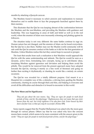 Al-Baqarah (The Cow) | THE SACRED MONTHS, FIGHTING AND PILGRIMAGE



months by attacking a Quraysh caravan.
   The Muslims found it necessary to solicit answers and explanations to reassure
themselves and to enable them to face the propaganda launched against them by
their enemies.
   This illustrates that the Qur’ān was keeping abreast of the confrontation between
the Muslims and the non-Muslims, and providing the Muslims with guidance and
leadership. This was happening in areas of faith and belief as well as in the real
world, where the enemies of Islam were incessantly scheming and plotting against its
followers.
   The situation today is not very different: the same battles continue to rage on.
Human nature has not changed, and the enemies of Islam can be found everywhere.
But the Qur’ān is also there. Neither man nor the Muslim world community will be
safe until the Qur’ān assumes conduct of the battle as it did for the first generation of
Muslims. Unless Muslims realize this fact they cannot hope to succeed or prosper.
   The least that results from such a realization is that Muslims would approach the
Qur’ān with the same understanding and attitude. The Qur’ān would be seen as a
dynamic, active force, formulating new concepts, facing up to anti-Islamic ideas,
insulating Muslims against ignorance and deviation and helping them avoid the
pitfalls. This would be far removed from the present approach many have adopted
towards the Qur’ān, viewing it merely as a fine work of literature and going no
farther than reciting it rhythmically or chanting its words like a melody on certain
occasions.
   The Qur’ān was revealed for a totally different purpose. God meant it as a
blueprint for a complete way of life, a stimulus, a driving force guiding the Muslim
community, charting its course through thick and thin, and helping it overcome and
avoid all the difficulties and obstacles it is bound to encounter in this world.


The New Moon and its Significance

       They ask you about the new moons. Say, ‘They are signs for people to mark fixed
       periods of time, and for the pilgrimage.’ Righteousness does not mean that you enter
       houses from the rear, but truly righteous is he who fears God. Enter houses by their
       doors and fear God, so that you may be successful. (Verse 189)

   Some reports suggest that the Prophet Muĥammad was asked why the moon goes
through its various phases. Others say that he was asked why have the crescent
moons been created, which seems to be more consistent with the answer given in the
sūrah: “They are signs for people to mark fixed periods of time, and for the pilgrimage.”




                                           218
 