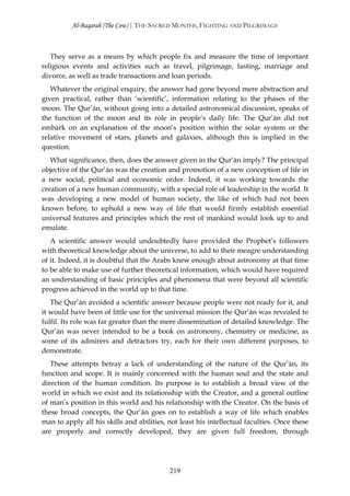 Al-Baqarah (The Cow) | THE SACRED MONTHS, FIGHTING AND PILGRIMAGE



   They serve as a means by which people fix and measure the time of important
religious events and activities such as travel, pilgrimage, fasting, marriage and
divorce, as well as trade transactions and loan periods.
   Whatever the original enquiry, the answer had gone beyond mere abstraction and
given practical, rather than ‘scientific’, information relating to the phases of the
moon. The Qur’ān, without going into a detailed astronomical discussion, speaks of
the function of the moon and its role in people’s daily life. The Qur’ān did not
embark on an explanation of the moon’s position within the solar system or the
relative movement of stars, planets and galaxies, although this is implied in the
question.
   What significance, then, does the answer given in the Qur’ān imply? The principal
objective of the Qur’ān was the creation and promotion of a new conception of life in
a new social, political and economic order. Indeed, it was working towards the
creation of a new human community, with a special role of leadership in the world. It
was developing a new model of human society, the like of which had not been
known before, to uphold a new way of life that would firmly establish essential
universal features and principles which the rest of mankind would look up to and
emulate.
   A scientific answer would undoubtedly have provided the Prophet’s followers
with theoretical knowledge about the universe, to add to their meagre understanding
of it. Indeed, it is doubtful that the Arabs knew enough about astronomy at that time
to be able to make use of further theoretical information, which would have required
an understanding of basic principles and phenomena that were beyond all scientific
progress achieved in the world up to that time.
   The Qur’ān avoided a scientific answer because people were not ready for it, and
it would have been of little use for the universal mission the Qur’ān was revealed to
fulfil. Its role was far greater than the mere dissemination of detailed knowledge. The
Qur’ān was never intended to be a book on astronomy, chemistry or medicine, as
some of its admirers and detractors try, each for their own different purposes, to
demonstrate.
   These attempts betray a lack of understanding of the nature of the Qur’ān, its
function and scope. It is mainly concerned with the human soul and the state and
direction of the human condition. Its purpose is to establish a broad view of the
world in which we exist and its relationship with the Creator, and a general outline
of man’s position in this world and his relationship with the Creator. On the basis of
these broad concepts, the Qur’ān goes on to establish a way of life which enables
man to apply all his skills and abilities, not least his intellectual faculties. Once these
are properly and correctly developed, they are given full freedom, through




                                           219
 