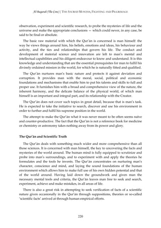 Al-Baqarah (The Cow) | THE SACRED MONTHS, FIGHTING AND PILGRIMAGE



observation, experiment and scientific research, to probe the mysteries of life and the
universe and make the appropriate conclusions — which could never, in any case, be
said to be final or absolute.
   The basic raw material with which the Qur’ān is concerned is man himself: the
way he views things around him, his beliefs, emotions and ideas, his behaviour and
activity, and the ties and relationships that govern his life. The conduct and
development of material science and innovation are left to man’s mental and
intellectual capabilities and his diligent endeavour to know and understand. It is this
knowledge and understanding that are the essential prerequisites for man to fulfil his
divinely ordained mission in the world, for which he is naturally fitted and qualified.
   The Qur’ān nurtures man’s basic nature and protects it against deviation and
corruption. It provides man with the moral, social, political and economic
foundations and mechanisms that enable him to put his talents and skills to full and
proper use. It furnishes him with a broad and comprehensive view of the nature, the
inherent harmony, and the delicate balance of the physical world, of which man
himself is an important and integral part, and its relationship with the Creator.
  The Qur’ān does not cover such topics in great detail, because that is man’s task.
He is expected to take the initiative to search, discover and use his environment in
order to further and fulfil his supreme position in the world.
   The attempt to make the Qur’ān what it was never meant to be often seems naïve
and counter-productive. The fact that the Qur’ān is not a reference book for medicine
or chemistry or astronomy takes nothing away from its power and glory.


The Qur’ān and Scientific Truth

   The Qur’ān deals with something much wider and more comprehensive than all
those sciences. It is concerned with man himself, the key to uncovering the facts and
mysteries of the world around. The human mind is fully equipped to scrutinize and
probe into man’s surroundings, and to experiment with and apply the theories he
formulates and the tools he invents. The Qur’ān concentrates on nurturing man’s
character, conscience and mind, and laying the sound foundations of the human
environment which allows him to make full use of his own hidden potential and that
of the world around. Having laid down the groundwork and given man the
necessary mental tools and criteria, the Qur’ān leaves man free to seek and search,
experiment, achieve and make mistakes, in all areas of life.
   There is also a great risk in attempting to seek verification of facts of a scientific
nature given occasionally in the Qur’ān through suppositions, theories or so-called
‘scientific facts’ arrived at through human empirical efforts.




                                          220
 