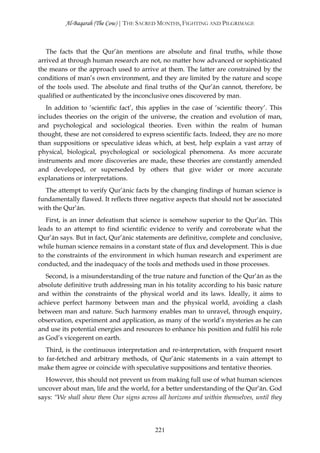 Al-Baqarah (The Cow) | THE SACRED MONTHS, FIGHTING AND PILGRIMAGE



   The facts that the Qur’ān mentions are absolute and final truths, while those
arrived at through human research are not, no matter how advanced or sophisticated
the means or the approach used to arrive at them. The latter are constrained by the
conditions of man’s own environment, and they are limited by the nature and scope
of the tools used. The absolute and final truths of the Qur’ān cannot, therefore, be
qualified or authenticated by the inconclusive ones discovered by man.
   In addition to ‘scientific fact’, this applies in the case of ‘scientific theory’. This
includes theories on the origin of the universe, the creation and evolution of man,
and psychological and sociological theories. Even within the realm of human
thought, these are not considered to express scientific facts. Indeed, they are no more
than suppositions or speculative ideas which, at best, help explain a vast array of
physical, biological, psychological or sociological phenomena. As more accurate
instruments and more discoveries are made, these theories are constantly amended
and developed, or superseded by others that give wider or more accurate
explanations or interpretations.
  The attempt to verify Qur’ānic facts by the changing findings of human science is
fundamentally flawed. It reflects three negative aspects that should not be associated
with the Qur’ān.
   First, is an inner defeatism that science is somehow superior to the Qur’ān. This
leads to an attempt to find scientific evidence to verify and corroborate what the
Qur’ān says. But in fact, Qur’ānic statements are definitive, complete and conclusive,
while human science remains in a constant state of flux and development. This is due
to the constraints of the environment in which human research and experiment are
conducted, and the inadequacy of the tools and methods used in those processes.
   Second, is a misunderstanding of the true nature and function of the Qur’ān as the
absolute definitive truth addressing man in his totality according to his basic nature
and within the constraints of the physical world and its laws. Ideally, it aims to
achieve perfect harmony between man and the physical world, avoiding a clash
between man and nature. Such harmony enables man to unravel, through enquiry,
observation, experiment and application, as many of the world’s mysteries as he can
and use its potential energies and resources to enhance his position and fulfil his role
as God’s vicegerent on earth.
   Third, is the continuous interpretation and re-interpretation, with frequent resort
to far-fetched and arbitrary methods, of Qur’ānic statements in a vain attempt to
make them agree or coincide with speculative suppositions and tentative theories.
  However, this should not prevent us from making full use of what human sciences
uncover about man, life and the world, for a better understanding of the Qur’ān. God
says: “We shall show them Our signs across all horizons and within themselves, until they




                                           221
 