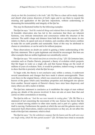 Al-Baqarah (The Cow) | THE SACRED MONTHS, FIGHTING AND PILGRIMAGE



clearly see that this [revelation] is the truth.” (41: 53) This is a clear call to study closely
and absorb what science discovers of God’s signs and to use them to expand the
meaning and application of the Qur’ānic injunctions, without undermining or
demeaning the immutability and integrity of the Qur’ān.
   This may be illustrated further by the following examples:
   The Qur’ān says: “And He created all things and ordained them in due proportion.” (25:
2) Scientific observation also has led to the conclusion that there are inherent
harmony, very intricate interactions and consonances within the structure of the
universe. The earth’s shape and distance from both the sun and the moon, its size
relative to theirs, its speed and axis of rotation, and countless other factors combine
to make life on earth possible and sustainable. None of this may be attributed to
chance or coincidence, or can be said to be without purpose.
   These observations no doubt are useful in gaining a better understanding of the
Qur’ānic statement. This is quite legitimate and should be encouraged. But here are
other examples that are neither legitimate nor scientifically correct.
   The Qur’ān says: “We created man from an extraction of clay.” (23: 12) Centuries later,
scientists such as Charles Darwin, proposed a theory of evolution which purports
that life began in water as a single cell, and that human beings are the result of
millions of years of evolution. Now, it would be pointless, indeed wrong, to attempt
to show that this is precisely what the Qur’ān says.
   To begin with, the theory is not conclusive and, within a century, it underwent
several amendments and changes that have made it almost unrecognizable. There
were flaws in the original theory, which was conceived at a time when nothing was
known of the genes which carry hereditary properties and distinguish one species
from another. Several aspects of Darwin’s theory have since been disproved, and
many others are still a matter of debate.
   The Qur’ānic statement is conclusive as it establishes the origin of man without
giving any details of the process involved. It does not aim at more than that and
carries no other connotations or meaning.
   The Qur’ān tells us: “And the sun runs towards its resting place.” (36: 38) This is a
statement of fact concerning the movement of the sun. Science has shown that the
sun is indeed moving relative to other stars nearby and is part of a galaxy which
itself is moving. Furthermore the speeds at which the sun and the galaxies move are
measured. Such observations, relative and inconclusive as they are, do not affect the
truth of the Qur’ānic statement, which is final.
  The Qur’ān says: “Are the unbelievers unaware that the heaven and the earth were once
one single entity, which We then parted asunder?” (21: 30) Some have tried to reconcile




                                              222
 