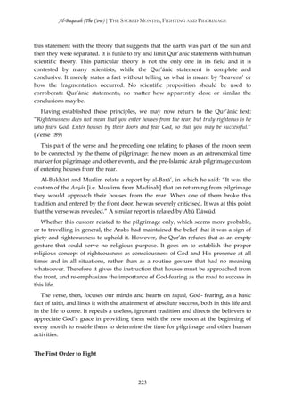 Al-Baqarah (The Cow) | THE SACRED MONTHS, FIGHTING AND PILGRIMAGE



this statement with the theory that suggests that the earth was part of the sun and
then they were separated. It is futile to try and limit Qur’ānic statements with human
scientific theory. This particular theory is not the only one in its field and it is
contested by many scientists, while the Qur’ānic statement is complete and
conclusive. It merely states a fact without telling us what is meant by ‘heavens’ or
how the fragmentation occurred. No scientific proposition should be used to
corroborate Qur’ānic statements, no matter how apparently close or similar the
conclusions may be.
  Having established these principles, we may now return to the Qur’ānic text:
“Righteousness does not mean that you enter houses from the rear, but truly righteous is he
who fears God. Enter houses by their doors and fear God, so that you may be successful.”
(Verse 189)
   This part of the verse and the preceding one relating to phases of the moon seem
to be connected by the theme of pilgrimage: the new moon as an astronomical time
marker for pilgrimage and other events, and the pre-Islamic Arab pilgrimage custom
of entering houses from the rear.
   Al-Bukhārī and Muslim relate a report by al-Barā’, in which he said: “It was the
custom of the Anşār [i.e. Muslims from Madinah] that on returning from pilgrimage
they would approach their houses from the rear. When one of them broke this
tradition and entered by the front door, he was severely criticised. It was at this point
that the verse was revealed.” A similar report is related by Abū Dāwūd.
   Whether this custom related to the pilgrimage only, which seems more probable,
or to travelling in general, the Arabs had maintained the belief that it was a sign of
piety and righteousness to uphold it. However, the Qur’ān refutes that as an empty
gesture that could serve no religious purpose. It goes on to establish the proper
religious concept of righteousness as consciousness of God and His presence at all
times and in all situations, rather than as a routine gesture that had no meaning
whatsoever. Therefore it gives the instruction that houses must be approached from
the front, and re-emphasizes the importance of God-fearing as the road to success in
this life.
   The verse, then, focuses our minds and hearts on taqwā, God- fearing, as a basic
fact of faith, and links it with the attainment of absolute success, both in this life and
in the life to come. It repeals a useless, ignorant tradition and directs the believers to
appreciate God’s grace in providing them with the new moon at the beginning of
every month to enable them to determine the time for pilgrimage and other human
activities.


The First Order to Fight



                                           223
 