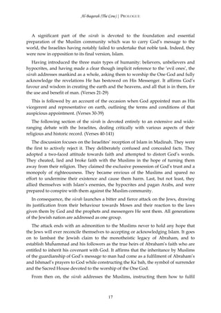 Al-Baqarah (The Cow) | PROLOGUE



  A significant part of the sūrah is devoted to the foundation and essential
preparation of the Muslim community which was to carry God’s message to the
world, the Israelites having notably failed to undertake that noble task. Indeed, they
were now in opposition to its final version, Islam.
   Having introduced the three main types of humanity: believers, unbelievers and
hypocrites, and having made a clear though implicit reference to the ‘evil ones’, the
sūrah addresses mankind as a whole, asking them to worship the One God and fully
acknowledge the revelations He has bestowed on His Messenger. It affirms God’s
favour and wisdom in creating the earth and the heavens, and all that is in them, for
the use and benefit of man. (Verses 21-29)
   This is followed by an account of the occasion when God appointed man as His
vicegerent and representative on earth, outlining the terms and conditions of that
auspicious appointment. (Verses 30-39)
   The following section of the sūrah is devoted entirely to an extensive and wide-
ranging debate with the Israelites, dealing critically with various aspects of their
religious and historic record. (Verses 40-141)
   The discussion focuses on the Israelites’ reception of Islam in Madinah. They were
the first to actively reject it. They deliberately confused and concealed facts. They
adopted a two-faced attitude towards faith and attempted to distort God’s words.
They cheated, lied and broke faith with the Muslims in the hope of turning them
away from their religion. They claimed the exclusive possession of God’s trust and a
monopoly of righteousness. They became envious of the Muslims and spared no
effort to undermine their existence and cause them harm. Last, but not least, they
allied themselves with Islam’s enemies, the hypocrites and pagan Arabs, and were
prepared to conspire with them against the Muslim community.
   In consequence, the sūrah launches a bitter and fierce attack on the Jews, drawing
its justification from their behaviour towards Moses and their reaction to the laws
given them by God and the prophets and messengers He sent them. All generations
of the Jewish nation are addressed as one group.
   The attack ends with an admonition to the Muslims never to hold any hope that
the Jews will ever reconcile themselves to accepting or acknowledging Islam. It goes
on to lambast the Jewish claim to the monotheistic legacy of Abraham, and to
establish Muĥammad and his followers as the true heirs of Abraham’s faith who are
entitled to inherit his covenant with God. It affirms that the inheritance by Muslims
of the guardianship of God’s message to man had come as a fulfilment of Abraham’s
and Ishmael’s prayers to God while constructing the Ka`bah, the symbol of surrender
and the Sacred House devoted to the worship of the One God.
  From then on, the sūrah addresses the Muslims, instructing them how to fulfil



                                         17
 