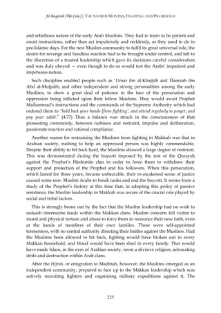 Al-Baqarah (The Cow) | THE SACRED MONTHS, FIGHTING AND PILGRIMAGE



and rebellious nature of the early Arab Muslims. They had to learn to be patient and
await instructions, rather than act impulsively and recklessly, as they used to do in
pre-Islamic days. For the new Muslim community to fulfil its great universal role, the
desire for revenge and heedless reaction had to be brought under control, and left to
the discretion of a trusted leadership which gave its decisions careful consideration
and was duly obeyed — even though to do so would test the Arabs’ impatient and
impetuous nature.
   Such discipline enabled people such as `Umar ibn al-Khaţţāb and Ĥamzah ibn
Abd al-Muţţalib, and other independent and strong personalities among the early
Muslims, to show a great deal of patience in the face of the persecution and
oppression being inflicted upon their fellow Muslims. They would await Prophet
Muĥammad’s instructions and the commands of the Supreme Authority which had
ordered them to “hold back your hands [from fighting’, and attend regularly to prayer, and
pay your zakāt.” (4:77) Thus a balance was struck in the consciousness of that
pioneering community, between rashness and restraint, impulse and deliberation,
passionate reaction and rational compliance.
   Another reason for restraining the Muslims from fighting in Makkah was that in
Arabian society, rushing to help an oppressed person was highly commendable.
Despite their ability to hit back hard, the Muslims showed a large degree of restraint.
This was demonstrated during the boycott imposed by the rest of the Quraysh
against the Prophet’s Hāshimite clan in order to force them to withdraw their
support and protection of the Prophet and his followers. When this persecution,
which lasted for three years, became unbearable, their re-awakened sense of justice
caused some non- Muslim Arabs to break ranks and end the boycott. It seems from a
study of the Prophet’s history at this time that, in adopting this policy of passive
resistance, the Muslim leadership in Makkah was aware of the crucial role played by
social and tribal factors.
   This is strongly borne out by the fact that the Muslim leadership had no wish to
unleash internecine feuds within the Makkan clans. Muslim converts fell victim to
moral and physical torture and abuse to force them to renounce their new faith, even
at the hands of members of their own families. These were self-appointed
tormentors, with no central authority directing their battles against the Muslims. Had
the Muslims been allowed to hit back, fighting would have broken out in every
Makkan household, and blood would have been shed in every family. That would
have made Islam, in the eyes of Arabian society, seem a divisive religion, advocating
strife and destruction within Arab clans.
   After the Hijrah, or emigration to Madinah, however, the Muslims emerged as an
independent community, prepared to face up to the Makkan leadership which was
actively recruiting fighters and organizing military expeditions against it. The



                                           225
 