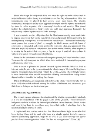 Al-Baqarah (The Cow) | THE SACRED MONTHS, FIGHTING AND PILGRIMAGE



   Those who adopt the religion of Islam also have the right not to be intimidated or
subjected to oppression, in any way whatsoever, so that they abandon their faith. No
impediments may be placed to turn people away from Islam. The Muslim
community, if subjected to any such aggressive designs, has the right to defend itself
by force, in order to protect the community’s freedom and security. This would
further the establishment of God’s order on earth and guarantee humanity the
opportunity and the right to receive God’s message.
   It also results in another obligation that the Muslim community must undertake:
to oppose any power that would stand in its way and prevent it from conveying the
message freely to the public, or would threaten its followers. The Muslim community
must pursue this course of jihād, or struggle for God’s cause, until all threat of
oppression is eliminated and people are free to believe in Islam and practise it. This
does not imply any sense of compulsion, but it does mean allowing Islam to prevail
in society to the extent that everyone is free to accept it and tell others about it
without any fear of persecution or intimidation.
  These are the parameters within which the principles of jihād have been laid down.
These are the real objectives for which it has been instituted. It has no other purpose
and serves no other end.
   Jihād in Islam is pursued to protect the faith against outside attacks as well as
internal strife. Its aim is the preservation of the Islamic way of life, establishing it as a
force to be respected and reckoned with in the world. Anyone who willingly wishes
to enter the fold of Islam should have no fear of being prevented from doing so and
should not have to suffer for making that choice.
   This is the true jihād, as recognized and endorsed by Islam. Those who take part in
it are richly rewarded and rank among the noblest of believers, and those who give
their lives in doing so are the true martyrs.


Jihād: When and Against Whom?

   The present passage addresses the situation of the Muslim community in Madinah
as it was in confrontation with the pagan Arabs of the Quraysh. Those unbelievers
had persecuted the Muslims for their religious beliefs, drove them out of their homes
and were trying hard to turn them away from their faith. It also lays down the
fundamental rules of jihād in Islam.
  It begins with the precise instruction that Muslims should fight those who had
been fighting them and to meet with force any attacks against them by anyone,
without committing aggression. “Fight for the cause of God those who wage war against
you, but do not commit aggression. Indeed, God does not love aggressors.” (Verse 190)




                                            227
 