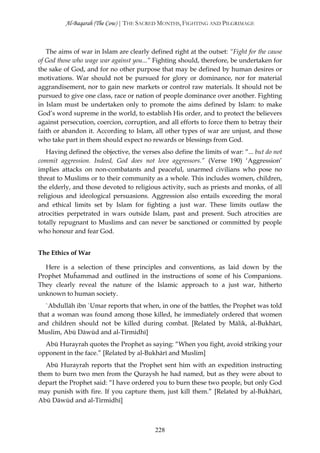 Al-Baqarah (The Cow) | THE SACRED MONTHS, FIGHTING AND PILGRIMAGE



   The aims of war in Islam are clearly defined right at the outset: “Fight for the cause
of God those who wage war against you...” Fighting should, therefore, be undertaken for
the sake of God, and for no other purpose that may be defined by human desires or
motivations. War should not be pursued for glory or dominance, nor for material
aggrandisement, nor to gain new markets or control raw materials. It should not be
pursued to give one class, race or nation of people dominance over another. Fighting
in Islam must be undertaken only to promote the aims defined by Islam: to make
God’s word supreme in the world, to establish His order, and to protect the believers
against persecution, coercion, corruption, and all efforts to force them to betray their
faith or abandon it. According to Islam, all other types of war are unjust, and those
who take part in them should expect no rewards or blessings from God.
   Having defined the objective, the verses also define the limits of war: “... but do not
commit aggression. Indeed, God does not love aggressors.” (Verse 190) ‘Aggression’
implies attacks on non-combatants and peaceful, unarmed civilians who pose no
threat to Muslims or to their community as a whole. This includes women, children,
the elderly, and those devoted to religious activity, such as priests and monks, of all
religious and ideological persuasions. Aggression also entails exceeding the moral
and ethical limits set by Islam for fighting a just war. These limits outlaw the
atrocities perpetrated in wars outside Islam, past and present. Such atrocities are
totally repugnant to Muslims and can never be sanctioned or committed by people
who honour and fear God.


The Ethics of War

  Here is a selection of these principles and conventions, as laid down by the
Prophet Muĥammad and outlined in the instructions of some of his Companions.
They clearly reveal the nature of the Islamic approach to a just war, hitherto
unknown to human society.
   `Abdullāh ibn `Umar reports that when, in one of the battles, the Prophet was told
that a woman was found among those killed, he immediately ordered that women
and children should not be killed during combat. [Related by Mālik, al-Bukhārī,
Muslim, Abū Dāwūd and al-Tirmidhī]
  Abū Hurayrah quotes the Prophet as saying: “When you fight, avoid striking your
opponent in the face.” [Related by al-Bukhārī and Muslim]
   Abū Hurayrah reports that the Prophet sent him with an expedition instructing
them to burn two men from the Quraysh he had named, but as they were about to
depart the Prophet said: “I have ordered you to burn these two people, but only God
may punish with fire. If you capture them, just kill them.” [Related by al-Bukhārī,
Abū Dāwūd and al-Tirmidhī]



                                           228
 