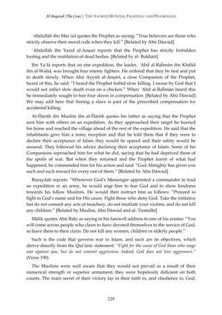 Al-Baqarah (The Cow) | THE SACRED MONTHS, FIGHTING AND PILGRIMAGE



   `Abdullāh ibn Mas`ūd quotes the Prophet as saying: “True believers are those who
strictly observe their moral code when they kill.” [Related by Abū Dāwūd]
   `Abdullāh ibn Yazīd al-Anşarī reports that the Prophet has strictly forbidden
looting and the mutilation of dead bodies. [Related by al- Bukhārī]
   Ibn Ya`lā reports that on one expedition, the leader, `Abd al-Raĥmān ibn Khālid
ibn al-Walīd, was brought four enemy fighters. He ordered that they be tied and put
to death slowly. When Abū Ayyūb al-Anşārī, a close Companion of the Prophet,
heard of this, he said: “I heard the Prophet forbid slow killing. I swear by God that I
would not inflict slow death even on a chicken.” When `Abd al-Raĥmān heard this
he immediately sought to free four slaves in compensation. [Related by Abū Dāwūd]
We may add here that freeing a slave is part of the prescribed compensation for
accidental killing.
   Al-Ĥārith ibn Muslim ibn al-Ĥārith quotes his father as saying that the Prophet
sent him with others on an expedition. As they approached their target he hurried
his horse and reached the village ahead of the rest of the expedition. He said that the
inhabitants gave him a noisy reception and that he told them that if they were to
declare their acceptance of Islam they would be spared and their safety would be
assured. They followed his advice declaring their acceptance of Islam. Some of his
Companions reproached him for what he did, saying that he had deprived them of
the spoils of war. But when they returned and the Prophet learnt of what had
happened, he commended him for his action and said: “God Almighty has given you
such and such reward for every one of them.” [Related by Abū Dāwūd]
   Buraydah reports: “Whenever God’s Messenger appointed a commander to lead
an expedition or an army, he would urge him to fear God and to show kindness
towards his fellow Muslims. He would then instruct him as follows: “Proceed to
fight in God’s name and for His cause. Fight those who deny God. Take the initiative
but do not commit any acts of treachery, do not mutilate your victims, and do not kill
any children.” [Related by Muslim, Abū Dāwūd and al- Tirmidhī]
   Mālik quotes Abū Bakr as saying in his farewell address to one of his armies: “You
will come across people who claim to have devoted themselves to the service of God,
so leave them to their claim. Do not kill any women, children or elderly people.”
  Such is the code that governs war in Islam, and such are its objectives, which
derive directly from the Qur’ānic statement: “Fight for the cause of God those who wage
war against you, but do not commit aggression. Indeed, God does not love aggressors.”
(Verse 190)
  The Muslims were well aware that they would not prevail as a result of their
numerical strength or superior armament; they were hopelessly deficient on both
counts. The main secret of their victory lay in their faith in, and obedience to, God,



                                         229
 