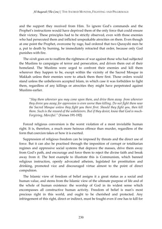Al-Baqarah (The Cow) | THE SACRED MONTHS, FIGHTING AND PILGRIMAGE



and the support they received from Him. To ignore God’s commands and the
Prophet’s instructions would have deprived them of the only force that could ensure
their victory. These principles had to be strictly observed, even with those enemies
who had persecuted them and inflicted unspeakable atrocities on them. Even though
at one point the Prophet, overcome by rage, had ordered that two Qurayshī men be
a, put to death by burning, he immediately retracted that order, because only God
punishes with fire.
   The sūrah goes on to reaffirm the rightness of war against those who had subjected
the Muslims to campaigns of terror and persecution, and driven them out of their
homeland. The Muslims were urged to confront their enemies and kill them
wherever they happen to be, except within the vicinity of the Sacred Mosque in
Makkah unless their enemies were to attack them there first. Those orders would
stand unless the unbelievers accepted Islam, in which case it was forbidden to fight
them, regardless of any killings or atrocities they might have perpetrated against
Muslims earlier.

       “Slay them wherever you may come upon them, and drive them away from wherever
       they drove you away; for oppression is even worse than killing. Do not fight them near
       the Sacred Mosque unless they fight you there first. Should they fight you, then kill
       them. Such is the reward of the unbelievers. But if they desist, know that God is much-
       Forgiving, Merciful.” (Verses 191-192)

   Forced religious conversion is the worst violation of a most inviolable human
right. It is, therefore, a much more heinous offence than murder, regardless of the
form that coercion takes or how it is exerted.
   Suppression of religious freedom can be imposed by threats and the direct use of
force. But it can also be practised through the imposition of corrupt or totalitarian
regimes and oppressive social systems that deprave the masses, drive them away
from God’s path, and encourage and force them to reject the divine faith and break
away from it. The best example to illustrate this is Communism, which banned
religious instruction, openly advocated atheism, legislated for prostitution and
drinking, promoted vice and discouraged virtue almost to the point of direct
compulsion.
   The Islamic view of freedom of belief assigns it a great status as a social and
human value, and stems from the Islamic view of the ultimate purpose of life and of
the whole of human existence: the worship of God in its widest sense which
encompasses all constructive human activity. Freedom of belief is man’s most
precious right in this world, and ought to be cherished and protected. Any
infringement of this right, direct or indirect, must be fought even if one has to kill for




                                            230
 
